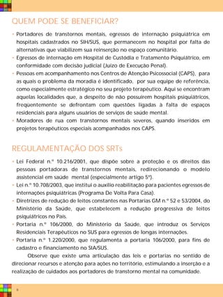 QUEM PODE SE BENEFICIAR?
• Portadores de transtornos mentais, egressos de internação psiquiátrica em
  hospitais cadastrados no SIH/SUS, que permanecem no hospital por falta de
  alternativas que viabilizem sua reinserção no espaço comunitário.
• Egressos de internação em Hospital de Custódia e Tratamento Psiquiátrico, em
  conformidade com decisão judicial (Juízo de Execução Penal).
• Pessoas em acompanhamento nos Centros de Atenção Psicossocial (CAPS), para
  as quais o problema da moradia é identificado, por sua equipe de referência,
  como especialmente estratégico no seu projeto terapêutico. Aqui se encontram
  aquelas localidades que, a despeito de não possuírem hospitais psiquiátricos,
  freqüentemente se defrontam com questões ligadas à falta de espaços
  residenciais para alguns usuários de serviços de saúde mental.
• Moradores de rua com transtornos mentais severos, quando inseridos em
  projetos terapêuticos especiais acompanhados nos CAPS.



REGULAMENTAÇÃO DOS SRTs
• Lei Federal n.º 10.216/2001, que dispõe sobre a proteção e os direitos das
  pessoas portadoras de transtornos mentais, redirecionando o modelo
  assistencial em saúde mental (especialmente artigo 5º).
• Lei n.º 10.708/2003, que institui o auxílio reabilitação para pacientes egressos de
  internações psiquiátricas (Programa De Volta Para Casa).
• Diretrizes de redução de leitos constantes nas Portarias GM n.º 52 e 53/2004, do
  Ministério da Saúde, que estabelecem a redução progressiva de leitos
  psiquiátricos no País.
• Portaria n.º 106/2000, do Ministério da Saúde, que introduz os Serviços
  Residenciais Terapêuticos no SUS para egressos de longas internações.
• Portaria n.º 1.220/2000, que regulamenta a portaria 106/2000, para fins de
  cadastro e financiamento no SIA/SUS.
       Observe que existe uma articulação das leis e portarias no sentido de
direcionar recursos e atenção para ações no território, estimulando a inserção e a
realização de cuidados aos portadores de transtorno mental na comunidade.


  8
 