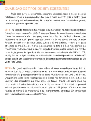 QUAIS SÃO OS TIPOS DE SRTs EXISTENTES?
      Cada casa deve ser organizada segundo as necessidades e gostos de seus
habitantes: afinal é uma moradia! Por isso, a rigor, deverão existir tantos tipos
de moradias quanto de moradores. No entanto, pensando em termos bem gerais,
temos dois grandes tipos de SRTs:


SRT I – O suporte focaliza-se na inserção dos moradores na rede social existente
(trabalho, lazer, educação, etc.). O acompanhamento na residência é realizado
conforme recomendado nos programas terapêuticos individualizados dos
moradores e também pelos Agentes Comunitários de Saúde do PSF, quando
houver. Devem ser desenvolvidas, junto aos moradores, estratégias para
obtenção de moradias definitivas na comunidade. Este é o tipo mais comum de
residências, onde é necessário apenas a ajuda de um cuidador (pessoa que recebe
capacitação para este tipo de apoio aos moradores: trabalhador do CAPS, do PSF,
de alguma instituição que faça esse trabalho do cuidado específico ou até de SRTs
que já pagam um trabalhador doméstico de carteira assinada com recursos do De
Volta Para Casa).


SRT II – Em geral, cuidamos de nossos velhos, doentes e/ou dependentes físicos,
inclusive com ajuda de profissionais: o SRT II é a casa dos cuidados substitutivos
familiares desta população institucionalizada, muitas vezes, por uma vida inteira.
O suporte focaliza-se na reapropriação do espaço residencial como moradia e na
inserção dos moradores na rede social existente. Constituída para clientela
carente de cuidados intensivos, com monitoramento técnico diário e pessoal
auxiliar permanente na residência, este tipo de SRT pode diferenciar-se em
relação ao número de moradores e ao financiamento, que deve ser compatível
com recursos humanos presentes 24h/dia.




 10
 