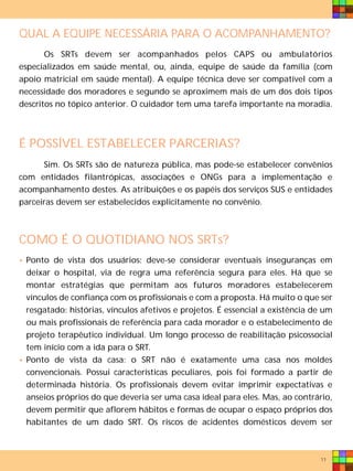 QUAL A EQUIPE NECESSÁRIA PARA O ACOMPANHAMENTO?
       Os SRTs devem ser acompanhados pelos CAPS ou ambulatórios
especializados em saúde mental, ou, ainda, equipe de saúde da família (com
apoio matricial em saúde mental). A equipe técnica deve ser compatível com a
necessidade dos moradores e segundo se aproximem mais de um dos dois tipos
descritos no tópico anterior. O cuidador tem uma tarefa importante na moradia.



É POSSÍVEL ESTABELECER PARCERIAS?
      Sim. Os SRTs são de natureza pública, mas pode-se estabelecer convênios
com entidades filantrópicas, associações e ONGs para a implementação e
acompanhamento destes. As atribuições e os papéis dos serviços SUS e entidades
parceiras devem ser estabelecidos explicitamente no convênio.



COMO É O QUOTIDIANO NOS SRTs?
• Ponto de vista dos usuários: deve-se considerar eventuais inseguranças em
  deixar o hospital, via de regra uma referência segura para eles. Há que se
  montar estratégias que permitam aos futuros moradores estabelecerem
  vínculos de confiança com os profissionais e com a proposta. Há muito o que ser
  resgatado: histórias, vínculos afetivos e projetos. É essencial a existência de um
  ou mais profissionais de referência para cada morador e o estabelecimento de
  projeto terapêutico individual. Um longo processo de reabilitação psicossocial
  tem início com a ida para o SRT.
• Ponto de vista da casa: o SRT não é exatamente uma casa nos moldes
  convencionais. Possui características peculiares, pois foi formado a partir de
  determinada história. Os profissionais devem evitar imprimir expectativas e
  anseios próprios do que deveria ser uma casa ideal para eles. Mas, ao contrário,
  devem permitir que aflorem hábitos e formas de ocupar o espaço próprios dos
  habitantes de um dado SRT. Os riscos de acidentes domésticos devem ser



                                                                                11
 