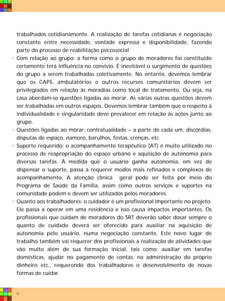 trabalhados cotidianamente. A realização de tarefas cotidianas é negociação
    constante entre necessidade, vontade expressa e disponibilidade, fazendo
    parte do processo de reabilitação psicossocial.
•   Com relação ao grupo: a forma como o grupo de moradores foi constituído
    certamente terá influência no convívio. É inevitável o surgimento de questões
    do grupo a serem trabalhadas coletivamente. No entanto, devemos lembrar
    que os CAPS, ambulatórios e outros recursos comunitários devem ser
    privilegiados em relação às moradias como local de tratamento. Ou seja, na
    casa abordam-se questões ligadas ao morar. As várias outras questões devem
    ser trabalhadas em outros espaços. Devemos lembrar também que o respeito à
    individualidade e singularidade deve prevalecer em relação às ações junto ao
    grupo.
•   Questões ligadas ao morar: contratualidade – a parte de cada um, discórdias,
    disputas de espaço, namoro, barulhos, festas, crenças, etc.
•   Suporte requerido: o acompanhamento terapêutico (AT) é muito utilizado no
    processo de reapropriação do espaço urbano e aquisição de autonomia para
    diversas tarefas. À medida que o usuário ganha autonomia, em vez de
    dispensar o suporte, passa a requerer modos mais refinados e complexos de
    acompanhamento. A atenção clínica geral pode ser feita por meio do
    Programa de Saúde da Família, assim como outros serviços e suportes na
    comunidade podem e devem ser utilizados pelos moradores.
•   Quanto aos trabalhadores: o cuidador é um profissional importante no projeto.
    Ele passa a operar em uma residência e isso causa impactos importantes. Os
    profissionais que cuidam de moradores do SRT deverão saber dosar sempre o
    quanto de cuidado deverá ser oferecido para auxiliar na aquisição de
    autonomia pelo usuário, numa negociação constante. Este novo lugar de
    trabalho também vai requerer dos profissionais a realização de atividades que
    vão muito além de sua formação inicial, tais como: auxiliar em tarefas
    domésticas, ajudar no pagamento de contas, na administração do próprio
    dinheiro etc., requerendo dos trabalhadores o desenvolvimento de novas
    formas de cuidar.


    12
 