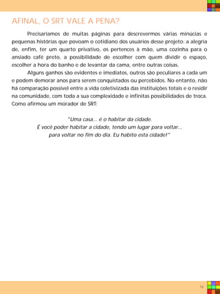 AFINAL, O SRT VALE A PENA?
      Precisaríamos de muitas páginas para descrevermos várias minúcias e
pequenas histórias que povoam o cotidiano dos usuários desse projeto: a alegria
de, enfim, ter um quarto privativo, os pertences à mão, uma cozinha para o
ansiado café preto, a possibilidade de escolher com quem dividir o espaço,
escolher a hora do banho e de levantar da cama, entre outras coisas.
      Alguns ganhos são evidentes e imediatos, outros são peculiares a cada um
e podem demorar anos para serem conquistados ou percebidos. No entanto, não
há comparação possível entre a vida coletivizada das instituições totais e o residir
na comunidade, com toda a sua complexidade e infinitas possibilidades de troca.
Como afirmou um morador de SRT:


                      "Uma casa... é o habitar da cidade.
          É você poder habitar a cidade, tendo um lugar para voltar...
               para voltar no fim do dia. Eu habito esta cidade!"




                                                                                13
 