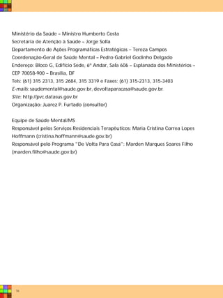 Ministério da Saúde – Ministro Humberto Costa
Secretaria de Atenção à Saúde – Jorge Solla
Departamento de Ações Programáticas Estratégicas – Tereza Campos
Coordenação-Geral de Saúde Mental – Pedro Gabriel Godinho Delgado
Endereço: Bloco G, Edifício Sede, 6º Andar, Sala 606 – Esplanada dos Ministérios –
CEP 70058-900 – Brasília, DF
Tels: (61) 315 2313, 315 2684, 315 3319 e Faxes: (61) 315-2313, 315-3403
E-mails: saudemental@saude.gov.br, devoltaparacasa@saude.gov.br.
Site: http://pvc.datasus.gov.br
Organização: Juarez P. Furtado (consultor)


Equipe de Saúde Mental/MS
Responsável pelos Serviços Residenciais Terapêuticos: Maria Cristina Correa Lopes
Hoffmann (cristina.hoffmann@saude.gov.br)
Responsável pelo Programa "De Volta Para Casa": Marden Marques Soares Filho
(marden.filho@saude.gov.br)




 16
 