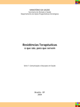 MINISTÉRIO DA SAÚDE
        Secretaria de Atenção à Saúde
Departamento de Ações Programáticas Estratégicas




  Residências Terapêuticas
    o que são, para que servem




   Série F. Comunicação e Educação em Saúde




                 Brasília - DF
                    2004
 