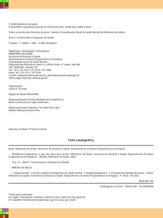 © 2004 Ministério da Saúde.
É permitida a reprodução parcial ou total desta obra, desde que citada a fonte.

Todos os direitos patrimoniais de autor, cedidos à Coordenação-Geral de Saúde Mental do Ministério da Saúde.

Série F. Comunicação e Educação em Saúde

Tiragem: 1.ª edição – 2004 – 5.000 exemplares


Elaboração, distribuição e informações:
MINISTÉRIO DA SAÚDE
Secretaria de Atenção à Saúde
Departamento de Ações Programáticas Estratégicas
Coordenação-Geral de Saúde Mental
Esplanada dos Ministérios, bloco G, Edifício Sede, 6.º andar, sala 606
CEP 70058-900 – Brasília, DF
Tels.: (61) 315 2313 / 315 3319 / 315 2684
Faxes: (61) 315 2313 / 315 3403
E-mails: saudemental@saude.gov.br; devoltaparacasa@saude.gov.br
Home page: http://pvc.datasus.gov.br


Organização:
Juarez P. Furtado

Equipe de Saúde Mental/MS:

Responsável pelos Serviços Residenciais Terapêuticos:
Maria Cristina Correa Lopes Hoffmann

Responsável pelo Programa "De Volta Para Casa":
Marden Marques Soares Filho




Impresso no Brasil / Printed in Brazil




                                                          Ficha Catalográfica

Brasil. Ministério da Saúde. Secretaria de Atenção à Saúde. Departamento de Ações Programáticas Estratégicas.

   Residências terapêuticas: o que são, para que servem / Ministério da Saúde, Secretaria de Atenção à Saúde, Departamento de Ações
Programáticas Estratégicas. – Brasília: Ministério da Saúde, 2004.

   16 p.: il. – (Série F. Comunicação e Educação em Saúde)

   ISBN 85-334-0822-6

  1. Saúde mental. 2. Serviço residencial terapêutico em saúde mental. 3. Hospital psiquiátrico. 4. Prestação de cuidados de saúde. I. Brasil.
Ministério da Saúde. Secretaria de Atenção à Saúde. Departamento de Ações Programáticas Estratégicas. II. Título. III. Série.

                                                                                                                               NLM WM 105

                                                                                         Catalogação na fonte – Editora MS – OS 2004/0926


Títulos para indexação:
Em inglês: Therapeutic residences: what are they, what are they good for
Em espanhol: Residencias terapéuticas: que son, para que sirven
 