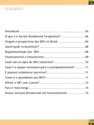 SUMÁRIO




Introdução .....................................................................................05
O que é o Serviço Residencial Terapêutico? ...............................06
Origem e perspectivas dos SRTs no Brasil ...................................06
Quem pode se beneficiar? ...........................................................08
Regulamentação dos SRTs ...........................................................08
Financiamento e faturamento .....................................................09
Quais são os tipos de SRTs existentes? ........................................10
Qual é a equipe necessária para o acompanhamento? .............11
É possível estabelecer parcerias?..................................................11
Como é o quotidiano nos SRTs?................................................... 11
Afinal, o SRT vale a pena?............................................................13
Para ir mais longe..........................................................................14
Anexo: Serviços Residenciais em funcionamento .......................15
 