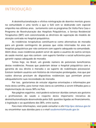INTRODUÇÃO


       A desinstitucionalização e efetiva reintegração de doentes mentais graves
na comunidade é uma tarefa a que o SUS vem se dedicando com especial
empenho nos últimos anos. Juntamente com os programas De Volta Para Casa e
Programa de Reestruturação dos Hospitais Psiquiátricos, o Serviço Residencial
Terapêutico (SRT) vem concretizando as diretrizes de superação do modelo de
atenção centrado no hospital psiquiátrico.
       As residências terapêuticas constituem-se como alternativas de moradia
para um grande contingente de pessoas que estão internadas há anos em
hospitais psiquiátricos por não contarem com suporte adequado na comunidade.
Além disso, essas residências podem servir de apoio a usuários de outros serviços
de saúde mental, que não contem com suporte familiar e social suficientes para
garantir espaço adequado de moradia.
       Temos hoje, no Brasil, um grande número de potenciais beneficiários
destas residências. Pessoas que poderiam deixar o hospital psiquiátrico com a
garantia de seu direito à moradia e ao suporte de reabilitação psicossocial.
Existem também usuários sem histórico de internações prolongadas, mas que por
razões diversas precisam de dispositivos residenciais que permitam prover
adequadamente suas necessidades de moradia.
       Por isso, gostaríamos de veicular algumas orientações e informações por
meio desta cartilha, para tornar mais claros os caminhos a serem trilhados para a
implementação de novos SRTs no País.
       Nas páginas seguintes, você poderá esclarecer dúvidas comuns aos gestores
e profissionais de saúde a respeito desta importante iniciativa de
desinstitucionalização desenvolvida pelos SUS: questões ligadas ao financiamento,
à legislação e ao quotidiano dos SRTs, entre outras.
       Para mais informações, você pode consultar o site http://pvc.datasus.gov.br
ou encaminhar suas dúvidas para o e-mail saudemental@saude.gov.br.




                                                                               5
 