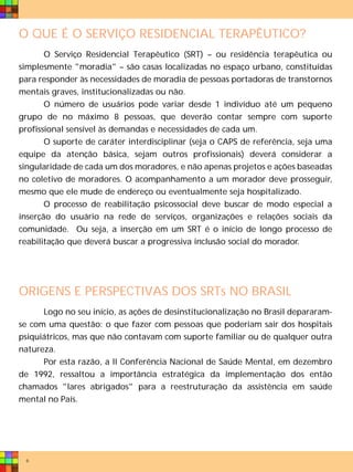 O QUE É O SERVIÇO RESIDENCIAL TERAPÊUTICO?
       O Serviço Residencial Terapêutico (SRT) – ou residência terapêutica ou
simplesmente "moradia" – são casas localizadas no espaço urbano, constituídas
para responder às necessidades de moradia de pessoas portadoras de transtornos
mentais graves, institucionalizadas ou não.
       O número de usuários pode variar desde 1 indivíduo até um pequeno
grupo de no máximo 8 pessoas, que deverão contar sempre com suporte
profissional sensível às demandas e necessidades de cada um.
       O suporte de caráter interdisciplinar (seja o CAPS de referência, seja uma
equipe da atenção básica, sejam outros profissionais) deverá considerar a
singularidade de cada um dos moradores, e não apenas projetos e ações baseadas
no coletivo de moradores. O acompanhamento a um morador deve prosseguir,
mesmo que ele mude de endereço ou eventualmente seja hospitalizado.
       O processo de reabilitação psicossocial deve buscar de modo especial a
inserção do usuário na rede de serviços, organizações e relações sociais da
comunidade. Ou seja, a inserção em um SRT é o início de longo processo de
reabilitação que deverá buscar a progressiva inclusão social do morador.




ORIGENS E PERSPECTIVAS DOS SRTs NO BRASIL
      Logo no seu início, as ações de desinstitucionalização no Brasil depararam-
se com uma questão: o que fazer com pessoas que poderiam sair dos hospitais
psiquiátricos, mas que não contavam com suporte familiar ou de qualquer outra
natureza.
      Por esta razão, a II Conferência Nacional de Saúde Mental, em dezembro
de 1992, ressaltou a importância estratégica da implementação dos então
chamados "lares abrigados" para a reestruturação da assistência em saúde
mental no País.




 6
 