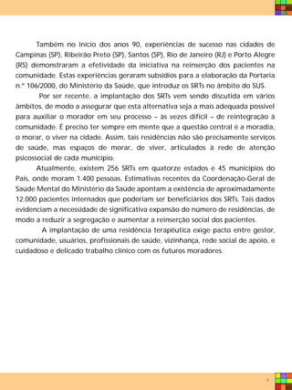 Também no início dos anos 90, experiências de sucesso nas cidades de
Campinas (SP), Ribeirão Preto (SP), Santos (SP), Rio de Janeiro (RJ) e Porto Alegre
(RS) demonstraram a efetividade da iniciativa na reinserção dos pacientes na
comunidade. Estas experiências geraram subsídios para a elaboração da Portaria
n.º 106/2000, do Ministério da Saúde, que introduz os SRTs no âmbito do SUS.
        Por ser recente, a implantação dos SRTs vem sendo discutida em vários
âmbitos, de modo a assegurar que esta alternativa seja a mais adequada possível
para auxiliar o morador em seu processo – às vezes difícil – de reintegração à
comunidade. É preciso ter sempre em mente que a questão central é a moradia,
o morar, o viver na cidade. Assim, tais residências não são precisamente serviços
de saúde, mas espaços de morar, de viver, articulados à rede de atenção
psicossocial de cada município.
       Atualmente, existem 256 SRTs em quatorze estados e 45 municípios do
País, onde moram 1.400 pessoas. Estimativas recentes da Coordenação-Geral de
Saúde Mental do Ministério da Saúde apontam a existência de aproximadamente
12.000 pacientes internados que poderiam ser beneficiários dos SRTs. Tais dados
evidenciam a necessidade de significativa expansão do número de residências, de
modo a reduzir a segregação e aumentar a reinserção social dos pacientes.
         A implantação de uma residência terapêutica exige pacto entre gestor,
comunidade, usuários, profissionais de saúde, vizinhança, rede social de apoio, e
cuidadoso e delicado trabalho clínico com os futuros moradores.




                                                                                7
 
