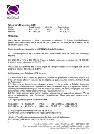 Tabela para Retenção do INSS
 Limite                Rendimentos:         alíquota       Contribuição
 Mínimo                R$ 350,00               11%           R$ 38,50
 Máximo                R$ 2.801,56             11%           R$ 308,17

 1) Cálculo:

 Como exemplo tomaremos por base o pagamento ao advogado Dr. Antonio José da Fonseca,
 pessoa física identificado pelo CPF/MF nr. 005.006.007-08, no valor de R$ 3.500,00, no dia
 05/01/2007 (sexta-feira).

 Neste exemplo vamos considerar a RETENÇÃO do INSS também.

 1- O primeiro passo é RETER o INSS de 11%, observando o limite da Tabela de Contribuição
 Máxima:

 R$ 3.500,00 x 11% = R$ 385,00 (Porém a Tabela determina o máximo de R$ 308,17),
 limitamos então o desconto em R$ 308,17.

 Obs.: Caso o pagamento dos serviços sejam de transporte rodoviário de cargas com veículo
 próprio, a base de cálculo será de 20%.

 2- Olhando agora a Tabela do IRPF, teremos:

 2.1- Descontar o INSS Retido do prestador, (lembrar de preencher o formulário próprio, que
 temos em nosso site com os dados do prestador para que possamos incluir na Folha de Pagto
 de Autônomos);
 2.2- Descontar os Dependentes (observar o valor por dependente na Tabela). Importante
 lembrar que para descontar os dependentes a empresa deverá exigir que o prestador assine a
 Declaração de Dependentes para fins do Imposto de Renda, em formulário próprio que pode
 ser solicitado junto a nosso Departamento de Recursos Humanos;
 2.3- Em nosso exemplo para melhor elucidar, utilizaremos um dependente apenas, (Via de
 regra os dependentes são: Esposa ou companheira/o, filhos, pais que morem com o
 declarante);
 2.4 - Agora podemos aplicar a Tabela do IRPF:

 R$ 3.500,00    (-)   R$ 308,17      INSS (-)    R$ 132,05Dep. = R$ 3.059,78
 R$ 3.059,78    x     27,5%(*) =     R$ 841,44 - R$ 525,19(**) = R$ 316,25

 (*) Alíquota para rendimentos acima de R$ 2.625,12
 (**) Parcela a Deduzir encontrada na Tabela para esta alíquota

  - Então o Valor Líquido para pagamento ao Dr. Antonio José da Fonseca:
  R$ 3.500,00 (-) R$ 308,17 (-) R$ 316,25 = R$ 2.875,58.
10
                                 Rua Guaricanga, 335 – Lapa – São Paulo/SP – CEP 05075-030
                    Site: www.qualitycontabil.com.br - e-mail: quality@qualitycontabil.com.br
                                                  PABX: (11) 6842-5000 – FAX: (11) 6842-5001
 