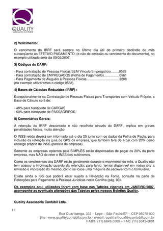 2) Vencimento:

 O vencimento do IRRF será sempre no Último dia útil do primeiro decêndio do mês
 subseqüente ao EFETIVO PAGAMENTO, (e não da emissão ou vencimento do documento), no
 exemplo utilizado será dia 09/02/2007.

 3) Códigos do DARF:

 - Para contratação de Pessoas Físicas SEM Vínculo Empregatício.........0588
 - Para contratação de EMPREGADOS (Folha de Pagamento).................0561
 - Para Pagamento de Aluguéis à Pessoas Físicas....................................3208
 (no exemplo utilizaremos o código 0588).

 4) Bases de Cálculos Reduzidas (IRRF) :

 Excepcionalmente na Contratação de Pessoas Físicas para Transportes com Veículo Próprio, a
 Base de Cálculo será de:

 - 40% para transporte de CARGAS
 - 60% para transporte de PASSAGEIROS.

 5) Comentários Gerais:

 A retenção do IRRF descontado e não recolhido através do DARF, implica em graves
 penalidades fiscais, muita atenção.

 O INSS retido deverá ser informado até o dia 25 junto com os dados da Folha de Pagto, para
 inclusão da retenção na guia de GPS da empresa, que também terá de arcar com 20% como
 encargo próprio de INSS (parcela da empresa).

 Somente as empresas optantes pelo SIMPLES estão dispensadas de pagar os 20% da parte
 empresa, mas NÃO de reter o INSS dos autônomos.

 Como os vencimentos dos DARF estão geralmente durante o movimento do mês, a Quality não
 tem acesso a informação quando da retenção, para tanto, temos disponível em nosso site a
 emissão e impressão do mesmo, como se fosse uma máquina de escrever com o formulário.

 Existe ainda o ISS que poderá estar sujeito a Retenção na Fonte, consulte na parte de
 Retenções para Pagamento à Pessoas Jurídicas nesta Cartilha (pág. 03).

 Os exemplos aqui utilizados foram com base nas Tabelas vigentes em JANEIRO/2007,
 acompanhe as eventuais alterações das Tabelas pelos nossos Boletins Quality.


 Quality Assessoria Contábil Ltda.

11
                               Rua Guaricanga, 335 – Lapa – São Paulo/SP – CEP 05075-030
                    Site: www.qualitycontabil.com.br - e-mail: quality@qualitycontabil.com.br
                                                 PABX: (11) 6842-5000 – FAX: (11) 6842-5001
 