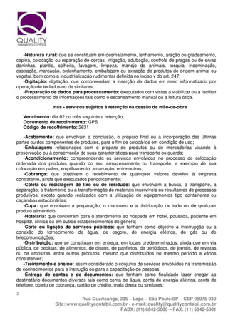 •Natureza rural: que se constituam em desmatamento, lenhamento, aração ou gradeamento,
capina, colocação ou reparação de cercas, irrigação, adubação, controle de pragas ou de ervas
daninhas, plantio, colheita, lavagem, limpeza, manejo de animais, tosquia, inseminação,
castração, marcação, ordenhamento, embalagem ou extração de produtos de origem animal ou
vegetal, bem como a industrialização rudimentar definida no inciso v do art. 247;
   •Digitação: digitação, que compreendam a inserção de dados em meio informatizado por
operação de teclados ou de similares;
   •Preparação de dados para processamento: executados com vistas a viabilizar ou a facilitar
o processamento de informações tais como o escaneamento manual ou a leitura ótica.

                 Inss - serviços sujeitos à retenção na cessão de mão-de-obra

    Vencimento: dia 02 do mês seguinte a retenção.
    Documento de recolhimento: GPS
    Código de recolhimento: 2631

    •Acabamento: que envolvam a conclusão, o preparo final ou a incorporação das últimas
partes ou dos componentes de produtos, para o fim de colocá-los em condição de uso;
    •Embalagem: relacionados com o preparo de produtos ou de mercadorias visando à
preservação ou à conservação de suas características para transporte ou guarda;
    •Acondicionamento: compreendendo os serviços envolvidos no processo de colocação
ordenada dos produtos quando do seu armazenamento ou transporte, a exemplo de sua
colocação em palets, empilhamento, amarração, entre outros;
    •Cobrança: que objetivem o recebimento de quaisquer valores devidos à empresa
contratante, ainda que executados periodicamente;
    •Coleta ou reciclagem de lixo ou de resíduos: que envolvam a busca, o transporte, a
separação, o tratamento ou a transformação de materiais inservíveis ou resultantes de processos
produtivos, exceto quando realizados com a utilização de equipamentos tipo containeres ou
caçambas estacionárias;
    •Copa: que envolvam a preparação, o manuseio e a distribuição de todo ou de qualquer
produto alimentício;
    •Hotelaria: que concorram para o atendimento ao hóspede em hotel, pousada, paciente em
hospital, clínica ou em outros estabelecimentos do gênero;
    •Corte ou ligação de serviços públicos: que tenham como objetivo a interrupção ou a
conexão do fornecimento de água, de esgoto, de energia elétrica, de gás ou de
telecomunicações;
    •Distribuição: que se constituam em entrega, em locais predeterminados, ainda que em via
pública, de bebidas, de alimentos, de discos, de panfletos, de periódicos, de jornais, de revistas
ou de amostras, entre outros produtos, mesmo que distribuídos no mesmo período a vários
contratantes;
    •Treinamento e ensino: assim considerado o conjunto de serviços envolvidos na transmissão
de conhecimentos para a instrução ou para a capacitação de pessoas;
    •Entrega de contas e de documentos: que tenham como finalidade fazer chegar ao
destinatário documentos diversos tais como conta de água, conta de energia elétrica, conta de
telefone, boleto de cobrança, cartão de crédito, mala direta ou similares;
2
                              Rua Guaricanga, 335 – Lapa – São Paulo/SP – CEP 05075-030
                   Site: www.qualitycontabil.com.br - e-mail: quality@qualitycontabil.com.br
                                                PABX: (11) 6842-5000 – FAX: (11) 6842-5001
 