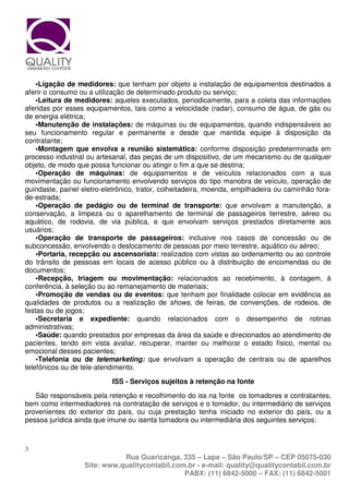 •Ligação de medidores: que tenham por objeto a instalação de equipamentos destinados a
aferir o consumo ou a utilização de determinado produto ou serviço;
    •Leitura de medidores: aqueles executados, periodicamente, para a coleta das informações
aferidas por esses equipamentos, tais como a velocidade (radar), consumo de água, de gás ou
de energia elétrica;
    •Manutenção de instalações: de máquinas ou de equipamentos, quando indispensáveis ao
seu funcionamento regular e permanente e desde que mantida equipe à disposição da
contratante;
    •Montagem que envolva a reunião sistemática: conforme disposição predeterminada em
processo industrial ou artesanal, das peças de um dispositivo, de um mecanismo ou de qualquer
objeto, de modo que possa funcionar ou atingir o fim a que se destina;
    •Operação de máquinas: de equipamentos e de veículos relacionados com a sua
movimentação ou funcionamento envolvendo serviços do tipo manobra de veículo, operação de
guindaste, painel eletro-eletrônico, trator, colheitadeira, moenda, empilhadeira ou caminhão fora-
de-estrada;
    •Operação de pedágio ou de terminal de transporte: que envolvam a manutenção, a
conservação, a limpeza ou o aparelhamento de terminal de passageiros terrestre, aéreo ou
aquático, de rodovia, de via pública, e que envolvam serviços prestados diretamente aos
usuários;
    •Operação de transporte de passageiros: inclusive nos casos de concessão ou de
subconcessão, envolvendo o deslocamento de pessoas por meio terrestre, aquático ou aéreo;
    •Portaria, recepção ou ascensorista: realizados com vistas ao ordenamento ou ao controle
do trânsito de pessoas em locais de acesso público ou à distribuição de encomendas ou de
documentos;
    •Recepção, triagem ou movimentação: relacionados ao recebimento, à contagem, à
conferência, à seleção ou ao remanejamento de materiais;
    •Promoção de vendas ou de eventos: que tenham por finalidade colocar em evidência as
qualidades de produtos ou a realização de shows, de feiras, de convenções, de rodeios, de
festas ou de jogos;
    •Secretaria e expediente: quando relacionados com o desempenho de rotinas
administrativas;
    •Saúde: quando prestados por empresas da área da saúde e direcionados ao atendimento de
pacientes, tendo em vista avaliar, recuperar, manter ou melhorar o estado físico, mental ou
emocional desses pacientes;
    •Telefonia ou de telemarketing: que envolvam a operação de centrais ou de aparelhos
telefônicos ou de tele-atendimento.

                           ISS - Serviços sujeitos à retenção na fonte

   São responsáveis pela retenção e recolhimento do iss na fonte os tomadores e contratantes,
bem como intermediadores na contratação de serviços e o tomador, ou intermediário de serviços
provenientes do exterior do país, ou cuja prestação tenha iniciado no exterior do país, ou a
pessoa jurídica ainda que imune ou isenta tomadora ou intermediária dos seguintes serviços:



3
                              Rua Guaricanga, 335 – Lapa – São Paulo/SP – CEP 05075-030
                   Site: www.qualitycontabil.com.br - e-mail: quality@qualitycontabil.com.br
                                                PABX: (11) 6842-5000 – FAX: (11) 6842-5001
 