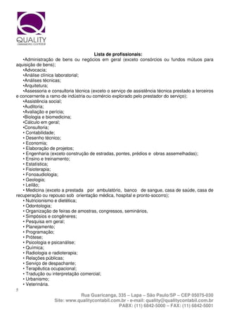 Lista de profissionais:
   •Administração de bens ou negócios em geral (exceto consórcios ou fundos mútuos para
aquisição de bens);
   •Advocacia;
   •Análise clínica laboratorial;
   •Análises técnicas;
   •Arquitetura;
   •Assessoria e consultoria técnica (exceto o serviço de assistência técnica prestado a terceiros
e concernente a ramo de indústria ou comércio explorado pelo prestador do serviço);
   •Assistência social;
   •Auditoria;
   •Avaliação e perícia;
   •Biologia e biomedicina;
   •Cálculo em geral;
   •Consultoria;
   • Contabilidade;
   • Desenho técnico;
   • Economia;
   • Elaboração de projetos;
   • Engenharia (exceto construção de estradas, pontes, prédios e obras assemelhadas);
   • Ensino e treinamento;
   • Estatística;
   • Fisioterapia;
   • Fonoaudiologia;
   • Geologia;
   • Leilão;
   • Medicina (exceto a prestada por ambulatório, banco de sangue, casa de saúde, casa de
recuperação ou repouso sob orientação médica, hospital e pronto-socorro);
   • Nutricionismo e dietética;
   • Odontologia;
   • Organização de feiras de amostras, congressos, seminários,
   • Simpósios e congêneres;
   • Pesquisa em geral;
   • Planejamento;
   • Programação;
   • Prótese;
   • Psicologia e psicanálise;
   • Química;
   • Radiologia e radioterapia;
   • Relações públicas;
   • Serviço de despachante;
   • Terapêutica ocupacional;
   • Tradução ou interpretação comercial;
   • Urbanismo;
   • Veterinária.
5
                                  Rua Guaricanga, 335 – Lapa – São Paulo/SP – CEP 05075-030
                    Site: www.qualitycontabil.com.br - e-mail: quality@qualitycontabil.com.br
                                                   PABX: (11) 6842-5000 – FAX: (11) 6842-5001
 