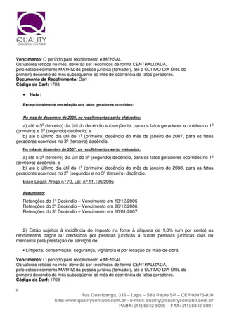 Vencimento: O período para recolhimento é MENSAL.
Os valores retidos no mês, deverão ser recolhidos de forma CENTRALIZADA,
pelo estabelecimento MATRIZ da pessoa jurídica (tomador), até o ÚLTIMO DIA ÚTIL do
primeiro decêndio do mês subseqüente ao mês de ocorrência de fatos geradores.
Documento de Recolhimento: Darf
Código de Darf: 1708

    •   Nota:

    Excepcionalmente em relação aos fatos geradores ocorridos:


    No mês de dezembro de 2006, os recolhimentos serão efetuados:

    a) até o 3o (terceiro) dia útil do decêndio subseqüente, para os fatos geradores ocorridos no 1o
(primeiro) e 2o (segundo) decêndio; e
    b) até o último dia útil do 1o (primeiro) decêndio do mês de janeiro de 2007, para os fatos
geradores ocorridos no 3o (terceiro) decêndio.
    No mês de dezembro de 2007, os recolhimentos serão efetuados:

    a) até o 3o (terceiro) dia útil do 2o (segundo) decêndio, para os fatos geradores ocorridos no 1o
(primeiro) decêndio; e
    b) até o último dia útil do 1o (primeiro) decêndio do mês de janeiro de 2008, para os fatos
geradores ocorridos no 2o (segundo) e no 3o (terceiro) decêndio.
    Base Legal: Artigo n° 70, Lei n° 11.196/2005

    Resumindo:

    Retenções do 1º Decêndio – Vencimento em 13/12/2006
    Retenções do 2º Decêndio – Vencimento em 26/12/2006
    Retenções do 3º Decêndio – Vencimento em 10/01/2007



   2) Estão sujeitos à incidência do imposto na fonte à alíquota de 1,0% (um por cento) os
rendimentos pagos ou creditados por pessoas jurídicas a outras pessoas jurídicas civis ou
mercantis pela prestação de serviços de:

    • Limpeza, conservação, segurança, vigilância e por locação de mão-de-obra.

Vencimento: O período para recolhimento é MENSAL.
Os valores retidos no mês, deverão ser recolhidos de forma CENTRALIZADA,
pelo estabelecimento MATRIZ da pessoa jurídica (tomador), até o ÚLTIMO DIA ÚTIL do
primeiro decêndio do mês subseqüente ao mês de ocorrência de fatos geradores.
Código do Darf: 1708

6
                               Rua Guaricanga, 335 – Lapa – São Paulo/SP – CEP 05075-030
                    Site: www.qualitycontabil.com.br - e-mail: quality@qualitycontabil.com.br
                                                 PABX: (11) 6842-5000 – FAX: (11) 6842-5001
 