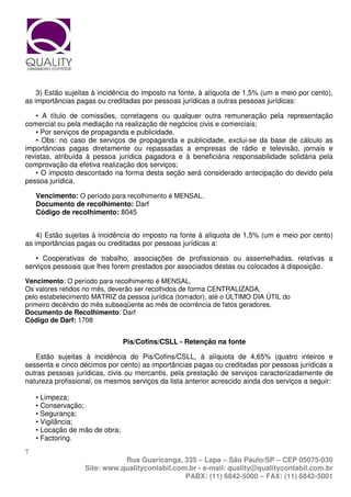 3) Estão sujeitas à incidência do imposto na fonte, à alíquota de 1,5% (um e meio por cento),
as importâncias pagas ou creditadas por pessoas jurídicas a outras pessoas jurídicas:

    • A título de comissões, corretagens ou qualquer outra remuneração pela representação
comercial ou pela mediação na realização de negócios civis e comerciais;
    • Por serviços de propaganda e publicidade.
    • Obs: no caso de serviços de propaganda e publicidade, exclui-se da base de cálculo as
importâncias pagas diretamente ou repassadas a empresas de rádio e televisão, jornais e
revistas, atribuída à pessoa jurídica pagadora e à beneficiária responsabilidade solidária pela
comprovação da efetiva realização dos serviços;
    • O imposto descontado na forma desta seção será considerado antecipação do devido pela
pessoa jurídica.

    Vencimento: O período para recolhimento é MENSAL.
    Documento de recolhimento: Darf
    Código de recolhimento: 8045


    4) Estão sujeitas à incidência do imposto na fonte à alíquota de 1,5% (um e meio por cento)
as importâncias pagas ou creditadas por pessoas jurídicas a:

   • Cooperativas de trabalho, associações de profissionais ou assemelhadas, relativas a
serviços pessoais que lhes forem prestados por associados destas ou colocados à disposição.

Vencimento: O período para recolhimento é MENSAL.
Os valores retidos no mês, deverão ser recolhidos de forma CENTRALIZADA,
pelo estabelecimento MATRIZ da pessoa jurídica (tomador), até o ÚLTIMO DIA ÚTIL do
primeiro decêndio do mês subseqüente ao mês de ocorrência de fatos geradores.
Documento de Recolhimento: Darf
Código de Darf: 1708


                                Pis/Cofins/CSLL - Retenção na fonte

   Estão sujeitas à incidência do Pis/Cofins/CSLL, à alíquota de 4,65% (quatro inteiros e
sessenta e cinco décimos por cento) as importâncias pagas ou creditadas por pessoas jurídicas a
outras pessoas jurídicas, civis ou mercantis, pela prestação de serviços caracterizadamente de
natureza profissional, os mesmos serviços da lista anterior acrescido ainda dos serviços a seguir:

    • Limpeza;
    • Conservação;
    • Segurança;
    • Vigilância;
    • Locação de mão de obra;
    • Factoring.
7
                              Rua Guaricanga, 335 – Lapa – São Paulo/SP – CEP 05075-030
                   Site: www.qualitycontabil.com.br - e-mail: quality@qualitycontabil.com.br
                                                PABX: (11) 6842-5000 – FAX: (11) 6842-5001
 