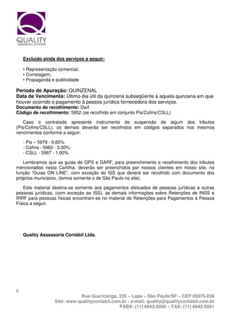 Excluído ainda dos serviços a seguir:

    • Representação comercial;
    • Corretagem;
    • Propaganda e publicidade

Período de Apuração: QUINZENAL
Data de Vencimento: Último dia útil da quinzena subseqüente à aquela quinzena em que
houver ocorrido o pagamento à pessoa jurídica fornecedora dos serviços.
Documento de recolhimento: Darf
Código de recolhimento: 5952 (se recolhido em conjunto Pis/Cofins/CSLL)

    Caso o contratado apresente instrumento de suspensão de algum dos tributos
(Pis/Cofins/CSLL), os demais deverão ser recolhidos em códigos separados nos mesmos
vencimentos conforme a seguir:

    - Pis – 5979 - 0,65%
    - Cofins - 5960 - 3,00%
    - CSLL - 5987 - 1,00%

   Lembramos que as guias de GPS e DARF, para preenchimento e recolhimento dos tributos
mencionados nesta Cartilha, deverão ser preenchidos por nossos clientes em nosso site, na
função “Guias ON LINE”, com exceção do ISS que deverá ser recolhido com documento dos
próprios municípios, (temos somente o de São Paulo no site).

    Este material destina-se somente aos pagamentos efetuados de pessoas jurídicas a outras
pessoas jurídicas, (com exceção ao ISS), as demais informações sobre Retenções de INSS e
IRRF para pessoas físicas encontram-se no material de Retenções para Pagamentos à Pessoa
Física a seguir.




    Quality Assessoria Contábil Ltda.




8
                              Rua Guaricanga, 335 – Lapa – São Paulo/SP – CEP 05075-030
                   Site: www.qualitycontabil.com.br - e-mail: quality@qualitycontabil.com.br
                                                PABX: (11) 6842-5000 – FAX: (11) 6842-5001
 
