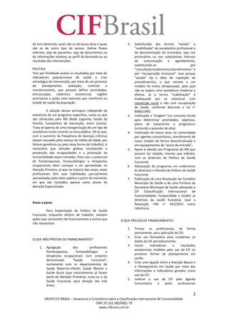 2
GRUPO CIF BRASIL – Assessoria e Consultoria sobre a Classificação Internacional de Funcionalidade.
CNPJ 20.332.380/0001-79
www.cifbrasil.com.br
de livre demanda, quais são os de busca ativa e quais
são os de outro tipo de acesso. Define fluxos
internos, seja de pacientes, seja de documentos ou
de informações relativas ao perfil da demanda ou ao
resultado das intervenções.
POLÍTICA
Tem por finalidade avaliar os resultados por meio de
indicadores populacionais de saúde e criar
estratégias de intervenção, por meio de um processo
de planejamento, avaliação, controle e
monitoramento, que possam definir prioridades,
estruturação, cobertura assistencial, regiões
prioritárias e ações inter-setoriais que interfiram no
estado de saúde da população.
A adoção desses princípios independe da
existência de um programa específico, como os que
são oferecidos pelo MS (Rede Cegonha, Saúde da
Família, Campanhas de Vacinação, entre outros).
Trata-se apenas de uma reorganização de um tipo de
assistência muito carente na área pública. Vê-se que,
com o aumento da freqüência de doenças crônicas
(sejam causadas pelo avanço da média de idade, por
fatores genéticos ou pela nova forma de trabalho), é
necessário que atitudes globais envolvendo a
prevenção das incapacidades e a promoção da
funcionalidade sejam tomadas. Para isso, o potencial
de fisioterapeutas, fonoaudiólogos e terapeutas
ocupacionais deve começar a ser aproveitado na
Atenção Primária, já que na maioria das vezes, esses
profissionais têm suas habilidades parcialmente
aproveitadas pelo setor público a partir do momento
em que são rotulados apenas como atores da
Atenção Especializada.
Passo a passo
Para implantação da Política de Saúde
Funcional, enquanto diretriz de trabalho, existem
ações que necessitam de financiamento e outras que
não necessitam.
O QUE NÃO PRECISA DE FINANCIAMENTO?
1. Agregação dos profissionais
fisioterapeutas, fonoaudiólogos e
terapeutas ocupacionais num conjunto
denominado “Saúde Funcional”;
Juntamente com os departamentos de
Saúde Materno-Infantil, Saúde Mental e
Saúde Bucal (que naturalmente já fazem
parte da Atenção Primária), inclui-se o de
Saúde Funcional, para direção das três
áreas;
2. Substituição dos termos “sessão” e
“reabilitação” do vocabulário profissional e
da documentação do município, seja nos
prontuários ou nos subsistemas internos
de comunicação e agendamento,
substituindo-os por
“consulta/procedimentos/atendimentos” e
por “recuperação funcional”. Isso porque
“sessão” dá a idéia de repetição de
procedimentos, o que remete a um
modelo há muito ultrapassado, pelo qual
não se espera uma assistência moderna e
efetiva. Já o termo “reabilitação” é
inadequado por se relacionar com
reinserção social e não com recuperação
da saúde, conforme descreve a Lei n°
8080/1990;
3. Instituição a “triagem” (ou consulta inicial)
para determinar prioridades, objetivos,
plano de tratamento e prognóstico
(incluindo a previsão de alta);
4. Instituição da busca ativa na comunidade
por agentes comunitários, atendimento de
casos simples de forma descentralizada e
em equipamentos de “porta de entrada”;
5. Apoio à adesão aos Programas do MS que
possam ter relação, mesmo que indireta,
com as diretrizes da Política de Saúde
Funcional;
6. Adequação de programas em andamento
às diretrizes e filosofia da Política de Saúde
Funcional.
7. Publicação de uma Resolução do Conselho
Municipal de Saúde e de uma Portaria da
Secretaria Municipal de Saúde adotando a
CIF (Classificação Internacional de
Funcionalidade, Incapacidade e Saúde) as
diretrizes da saúde funcional. Usar a
Resolução CNS n° 452/2012 como
referência.
O QUE PRECISA DE FINANCIAMENTO?
1. Treinar os profissionais, de forma
permanente, para aplicação da CIF;
2. Criar um formulário para condensar os
dados da CIF periodicamente;
3. Incluir indicadores e resultados
assistenciais medidos pelo uso da CIF no
processo formal de planejamento em
saúde;
4. Criar uma ligação entre a Atenção Básica e
o Planejamento em Saúde por meio das
informações e indicadores gerados como
uso da CIF;
5. Instituir o uso da CIF pelo Agente
Comunitário e pelos profissionais
 