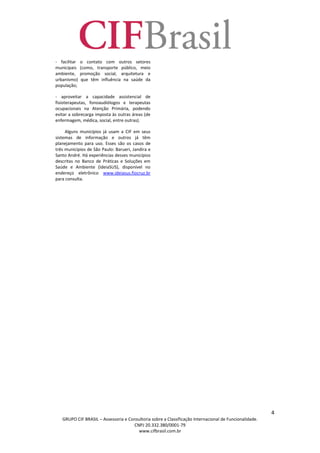 4
GRUPO CIF BRASIL – Assessoria e Consultoria sobre a Classificação Internacional de Funcionalidade.
CNPJ 20.332.380/0001-79
www.cifbrasil.com.br
- facilitar o contato com outros setores
municipais (como, transporte público, meio
ambiente, promoção social, arquitetura e
urbanismo) que têm influência na saúde da
população;
- aproveitar a capacidade assistencial de
fisioterapeutas, fonoaudiólogos e terapeutas
ocupacionais na Atenção Primária, podendo
evitar a sobrecarga imposta às outras áreas (de
enfermagem, médica, social, entre outras).
Alguns municípios já usam a CIF em seus
sistemas de informação e outros já têm
planejamento para uso. Esses são os casos de
três municípios de São Paulo: Barueri, Jandira e
Santo André. Há experiências desses municípios
descritas no Banco de Práticas e Soluções em
Saúde e Ambiente (IdeiaSUS), disponível no
endereço eletrônico www.ideiasus.fiocruz.br
para consulta.
 