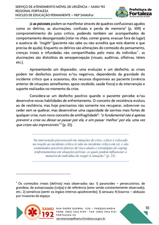 R U A P A D R E G U E R R A , 1 3 5 0 – P A R Q U E L A N D I A
F O N E : ( 0 8 5 ) 3 4 5 2 . 9 1 4 9 - F A X : ( 0 8 5 ) 3 4 5 2 . 9 1 5 1
F O R T A L E Z A - C E
secretarianep@samu.fortaleza.ce.gov.br
10
SERVIÇO DE ATENDIMENTO MÓVEL DE URGÊNCIA – SAMU 192
REGIONAL FORTALEZA
NÚCLEO DE EDUCAÇÃO PERMANENTE – NEP SAMUFor
Já as psicoses podem se manifestar através de quadros confusionais agudos
como os delírios, as alucinações, confusão e perda de memória2
(p. 309) e
comprometimento do juízo crítico, podendo também ser acompanhados de
comportamento desorganizado (rolar no chão, comer grama, evacuar fora do lugar)
e ausência de “insight” (paciente não sabe ou não acredita que está doente e que
precisa de ajuda). Enquanto os delírios são alterações do conteúdo do pensamento,
crenças irreais e infundadas não compartilhadas pelo meio do indivíduo *
, as
alucinações são distúrbios da sensopercepção (visuais, auditivas, olfativas, táteis
etc.).
Apresentando um disparador, uma evolução e um desfecho, as crises
podem ter desfechos positivos e/ou negativos, dependendo da gravidade do
incidente crítico que a ocasionou, dos recursos disponíveis ao paciente (vivência
anterior de situações semelhantes, apoio recebido, saúde física) e da intervenção e
suporte realizados no momento da crise.
Considera-se um desfecho positivo quando o paciente percebe e/ou
desenvolve novas habilidades de enfrentamento. O conceito de resistência evoluiu
ao de resiliência, mas hoje precisamos não somente nos recuperar, sobreviver ou
ceder sem se quebrar, mas desenvolver uma capacidade de sairmos mais fortes de
qualquer crise, num novo conceito de antifragilidade4
: “o fundamental não é apenas
prevenir a crise ou deixar-se passar por ela, e sim passar ‘melhor’ por ela, uma vez
que crises são imprevisíveis” 5
(p. 25).
Na intervenção psicossocial em situações de crise, o foco é colocado
na reação ao incidente crítico (e não no incidente crítico em si), e são
examinados possíveis fatores de risco atuais e estratégias de coping
(enfrentamento) em situações prévias, os quais podem influenciar a
maneira do indivíduo de reagir à situação.5
(p. 21)
*
Os conteúdos irreais (delírios) mais observados são: 1) paranoides – persecutórios, de
grandeza, de autoacusação (culpa) e de referência (estar sendo constantemente observado),
etc.; 2) somáticos (sentir os órgãos internos apodrecendo); 3) sensuais; 4) bizarros – abdução
por invasores do espaço.
 
