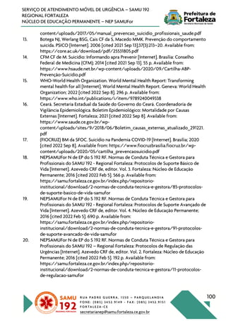 R U A P A D R E G U E R R A , 1 3 5 0 – P A R Q U E L A N D I A
F O N E : ( 0 8 5 ) 3 4 5 2 . 9 1 4 9 - F A X : ( 0 8 5 ) 3 4 5 2 . 9 1 5 1
F O R T A L E Z A - C E
secretarianep@samu.fortaleza.ce.gov.br
100
SERVIÇO DE ATENDIMENTO MÓVEL DE URGÊNCIA – SAMU 192
REGIONAL FORTALEZA
NÚCLEO DE EDUCAÇÃO PERMANENTE – NEP SAMUFor
content/uploads/2017/05/manual_prevencao_suicidio_profissionais_saude.pdf
13. Botega NJ, Werlang BSG, Cais CF da S, Macedo MMK. Prevenção do comportamento
suicida. PSICO [Internet]. 2006 [cited 2021 Sep 13];37(3):213–20. Available from:
https://core.ac.uk/download/pdf/25531805.pdf
14. CFM CF de M. Suicídio: Informando apra Prevenir [Internet]. Brasília: Conselho
Federal de Medicina (CFM); 2014 [cited 2021 Sep 13]. 55 p. Available from:
https://www.hsaude.net.br/wp-content/uploads/2020/09/Cartilha-ABP-
Prevenção-Suicídio.pdf
15. WHO-World Health Organization. World Mental Health Report: Transforming
mental health for all [Internet]. World Mental Health Report. Geneva: World Health
Organization; 2022 [cited 2022 Sep 8]. 296 p. Available from:
https://www.who.int/publications/i/item/9789240049338
16. Ceará. Secretaria Estadual da Saúde do Governo do Ceará. Coordenadoria de
Vigilância Epidemiológica. Boletim Epidemiológico: Mortalidade por Causas
Externas [Internet]. Fortaleza; 2021 [cited 2022 Sep 8]. Available from:
https://www.saude.ce.gov.br/wp-
content/uploads/sites/9/2018/06/Boletim_causas_externas_atualizado_291221.
pdf
17. (FIOCRUZ) BM da SFOC. Suicídio na Pandemia COVID-19 [Internet]. Brasília; 2020
[cited 2022 Sep 8]. Available from: https://www.fiocruzbrasilia.fiocruz.br/wp-
content/uploads/2020/05/cartilha_prevencaosuicidio.pdf
18. NEPSAMUFor N de EP do S 192 RF. Normas de Conduta Técnica e Gestora para
Profissionais do SAMU 192 - Regional Fortaleza: Protocolos de Suporte Básico de
Vida [Internet]. Azevedo CRF de, editor. Vol. 3. Fortaleza: Núcleo de Educação
Permanente; 2016 [cited 2022 Feb 5]. 566 p. Available from:
https://samu.fortaleza.ce.gov.br/index.php/repositorio-
institucional/download/2-normas-de-conduta-tecnica-e-gestora/85-protocolos-
de-suporte-basico-de-vida-samufor
19. NEPSAMUFor N de EP do S 192 RF. Normas de Conduta Técnica e Gestora para
Profissionais do SAMU 192 - Regional Fortaleza: Protocolos de Suporte Avançado de
Vida [Internet]. Azevedo CRF de, editor. Vol. 4. Núcleo de Educação Permanente;
2016 [cited 2022 Feb 5]. 690 p. Available from:
https://samu.fortaleza.ce.gov.br/index.php/repositorio-
institucional/download/2-normas-de-conduta-tecnica-e-gestora/91-protocolos-
de-suporte-avancado-de-vida-samufor
20. NEPSAMUFor N de EP do S 192 RF. Normas de Conduta Técnica e Gestora para
Profissionais do SAMU 192 – Regional Fortaleza: Protocolos de Regulação das
Urgências [Internet]. Azevedo CRF de, editor. Vol. 2. Fortaleza: Núcleo de Educação
Permanente; 2016 [cited 2022 Feb 5]. 192 p. Available from:
https://samu.fortaleza.ce.gov.br/index.php/repositorio-
institucional/download/2-normas-de-conduta-tecnica-e-gestora/11-protocolos-
de-regulacao-samufor
 