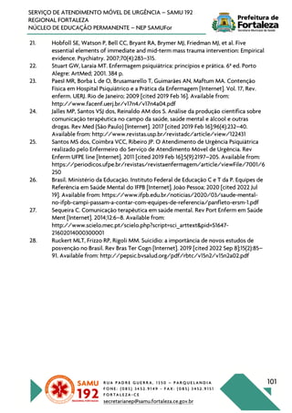 R U A P A D R E G U E R R A , 1 3 5 0 – P A R Q U E L A N D I A
F O N E : ( 0 8 5 ) 3 4 5 2 . 9 1 4 9 - F A X : ( 0 8 5 ) 3 4 5 2 . 9 1 5 1
F O R T A L E Z A - C E
secretarianep@samu.fortaleza.ce.gov.br
101
SERVIÇO DE ATENDIMENTO MÓVEL DE URGÊNCIA – SAMU 192
REGIONAL FORTALEZA
NÚCLEO DE EDUCAÇÃO PERMANENTE – NEP SAMUFor
21. Hobfoll SE, Watson P, Bell CC, Bryant RA, Brymer MJ, Friedman MJ, et al. Five
essential elements of immediate and mid-term mass trauma intervention: Empirical
evidence. Psychiatry. 2007;70(4):283–315.
22. Stuart GW, Laraia MT. Enfermagem psiquiátrica: princípios e prática. 6a
ed. Porto
Alegre: ArtMed; 2001. 384 p.
23. PaesI MR, Borba L de O, Brusamarello T, Guimarães AN, Maftum MA. Contenção
Física em Hospital Psiquiátrico e a Prática da Enfermagem [Internet]. Vol. 17, Rev.
enferm. UERJ. Rio de Janeiro; 2009 [cited 2019 Feb 16]. Available from:
http://www.facenf.uerj.br/v17n4/v17n4a04.pdf
24. Jalles MP, Santos VSJ dos, Reinaldo AM dos S. Análise da produção científica sobre
comunicação terapêutica no campo da saúde, saúde mental e álcool e outras
drogas. Rev Med (São Paulo) [Internet]. 2017 [cited 2019 Feb 16];96(4):232–40.
Available from: http://www.revistas.usp.br/revistadc/article/view/122431
25. Santos MS dos, Coimbra VCC, Ribeiro JP. O Atendimento de Urgência Psiquiátrica
realizado pelo Enfermeiro do Serviço de Atendimento Móvel de Urgência. Rev
Enferm UFPE line [Internet]. 2011 [cited 2019 Feb 16];5(9):2197–205. Available from:
https://periodicos.ufpe.br/revistas/revistaenfermagem/article/viewFile/7001/6
250
26. Brasil. Ministério da Educação. Instituto Federal de Educação C e T da P. Equipes de
Referência em Saúde Mental do IFPB [Internet]. João Pessoa; 2020 [cited 2022 Jul
19]. Available from: https://www.ifpb.edu.br/noticias/2020/03/saude-mental-
no-ifpb-campi-passam-a-contar-com-equipes-de-referencia/panfleto-ersm-1.pdf
27. Sequeira C. Comunicação terapêutica em saúde mental. Rev Port Enferm em Saúde
Ment [Internet]. 2014;12:6–8. Available from:
http://www.scielo.mec.pt/scielo.php?script=sci_arttext&pid=S1647-
21602014000300001
28. Ruckert MLT, Frizzo RP, Rigoli MM. Suicídio: a importância de novos estudos de
posvenção no Brasil. Rev Bras Ter Cogn [Internet]. 2019 [cited 2022 Sep 8];15(2):85–
91. Available from: http://pepsic.bvsalud.org/pdf/rbtc/v15n2/v15n2a02.pdf
 
