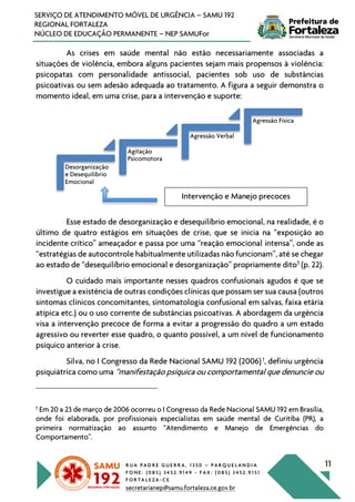 R U A P A D R E G U E R R A , 1 3 5 0 – P A R Q U E L A N D I A
F O N E : ( 0 8 5 ) 3 4 5 2 . 9 1 4 9 - F A X : ( 0 8 5 ) 3 4 5 2 . 9 1 5 1
F O R T A L E Z A - C E
secretarianep@samu.fortaleza.ce.gov.br
11
SERVIÇO DE ATENDIMENTO MÓVEL DE URGÊNCIA – SAMU 192
REGIONAL FORTALEZA
NÚCLEO DE EDUCAÇÃO PERMANENTE – NEP SAMUFor
As crises em saúde mental não estão necessariamente associadas a
situações de violência, embora alguns pacientes sejam mais propensos à violência:
psicopatas com personalidade antissocial, pacientes sob uso de substâncias
psicoativas ou sem adesão adequada ao tratamento. A figura a seguir demonstra o
momento ideal, em uma crise, para a intervenção e suporte:
Esse estado de desorganização e desequilíbrio emocional, na realidade, é o
último de quatro estágios em situações de crise, que se inicia na “exposição ao
incidente crítico” ameaçador e passa por uma “reação emocional intensa”, onde as
“estratégias de autocontrole habitualmente utilizadas não funcionam”, até se chegar
ao estado de “desequilíbrio emocional e desorganização” propriamente dito5
(p. 22).
O cuidado mais importante nesses quadros confusionais agudos é que se
investigue a existência de outras condições clínicas que possam ser sua causa (outros
sintomas clínicos concomitantes, sintomatologia confusional em salvas, faixa etária
atípica etc.) ou o uso corrente de substâncias psicoativas. A abordagem da urgência
visa a intervenção precoce de forma a evitar a progressão do quadro a um estado
agressivo ou reverter esse quadro, o quanto possível, a um nível de funcionamento
psíquico anterior à crise.
Silva, no I Congresso da Rede Nacional SAMU 192 (2006)†
, definiu urgência
psiquiátrica como uma “manifestação psíquica ou comportamental que denuncie ou
†
Em 20 a 23 de março de 2006 ocorreu o I Congresso da Rede Nacional SAMU 192 em Brasília,
onde foi elaborada, por profissionais especialistas em saúde mental de Curitiba (PR), a
primeira normatização ao assunto “Atendimento e Manejo de Emergências do
Comportamento”.
Desorganização
e Desequilibrio
Emocional
Agitação
Psicomotora
Agressão Verbal
Agressão Física
Intervenção e Manejo precoces
 