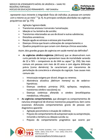 R U A P A D R E G U E R R A , 1 3 5 0 – P A R Q U E L A N D I A
F O N E : ( 0 8 5 ) 3 4 5 2 . 9 1 4 9 - F A X : ( 0 8 5 ) 3 4 5 2 . 9 1 5 1
F O R T A L E Z A - C E
secretarianep@samu.fortaleza.ce.gov.br
12
SERVIÇO DE ATENDIMENTO MÓVEL DE URGÊNCIA – SAMU 192
REGIONAL FORTALEZA
NÚCLEO DE EDUCAÇÃO PERMANENTE – NEP SAMUFor
represente risco iminente à integridade física do indivíduo, às pessoas em contato
com o mesmo ou ao meio” 6
(p. 4). As principais condições abordadas nas urgências
psiquiátricas são7
(p. 177):
• Agitação/agressividade;
• Transtornos ansiosos/conversão/somatização;
• Ideação e/ou tentativa de suicídio;
• Transtornos relacionados ao uso de álcool e outras substâncias;
• Distúrbios amnésticos;
• Reação aguda ao estresse e estresse pós-traumático;
• Doenças clínicas que levam a alterações de comportamento; e
• Quadros psiquiátricos que cursam com doenças clínicas associadas.
Assim, dois grandes grupos de urgências em saúde mental são definidos8
:
• As urgências cérebro-orgânicas (delirium), que se desenvolvem num
curto período de tempo e apresentam taxas de mortalidade variando
de 22 a 76% – comparáveis às do IAM ou sepse 9
(p. 250). São mais
comuns em pessoas com mais de 65 anos e com alguma disfunção
prévia (como demência). Se caracterizam por mecanismos de
perturbação da consciência e alteração da cognição. Suas causas mais
comuns são:
o Intoxicação exógena por álcool, drogas ou venenos;
o Abstinência alcoólica (delirium tremens) ou de sedativo-
hipnóticos;
o Doenças cerebrais primárias (TCE, epilepsias, neoplasias,
transtornos cérebro vasculares); ou
o Doenças sistêmicas afetando o cérebro (encefalopatias
metabólicas, infecções).
• As urgências comportamentais, que abrangem os comportamentos de
natureza emergencial de diversos transtornos psiquiátricos, bem como
ocasionais disfunções comportamentais graves de pessoas sem
diagnóstico aparente:
o Agitação psicomotora e situação de violência;
o Prejuízo do comportamento de autopreservação ou autoproteção,
incluindo a tentativa ou ideação suicida; ou
o Prejuízo do comportamento pragmático que ocorre por
 