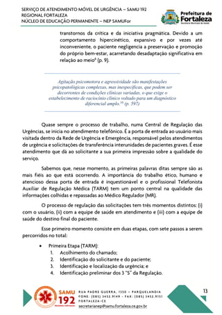 R U A P A D R E G U E R R A , 1 3 5 0 – P A R Q U E L A N D I A
F O N E : ( 0 8 5 ) 3 4 5 2 . 9 1 4 9 - F A X : ( 0 8 5 ) 3 4 5 2 . 9 1 5 1
F O R T A L E Z A - C E
secretarianep@samu.fortaleza.ce.gov.br
13
SERVIÇO DE ATENDIMENTO MÓVEL DE URGÊNCIA – SAMU 192
REGIONAL FORTALEZA
NÚCLEO DE EDUCAÇÃO PERMANENTE – NEP SAMUFor
transtornos da crítica e da iniciativa pragmática. Devido a um
comportamento hipercinético, expansivo e por vezes até
inconveniente, o paciente negligencia a preservação e promoção
do próprio bem-estar, acarretando desadaptação significativa em
relação ao meio6
(p. 9).
Agitação psicomotora e agressividade são manifestações
psicopatológicas complexas, mas inespecíficas, que podem ser
decorrentes de condições clínicas variadas, o que exige o
estabelecimento de raciocínio clínico voltado para um diagnóstico
diferencial amplo.10
(p. 597)
Quase sempre o processo de trabalho, numa Central de Regulação das
Urgências, se inicia no atendimento telefônico. É a porta de entrada ao usuário mais
visitada dentro da Rede de Urgência e Emergência, responsável pelos atendimentos
de urgência e solicitações de transferência interunidades de pacientes graves. É esse
atendimento que dá ao solicitante a sua primeira impressão sobre a qualidade do
serviço.
Sabemos que, nesse momento, as primeiras palavras ditas sempre são as
mais fiéis ao que está ocorrendo. A importância do trabalho ético, humano e
atencioso dessa porta de entrada é inquestionável e o profissional Telefonista
Auxiliar de Regulação Médica (TARM) tem um ponto central na qualidade das
informações colhidas e repassadas ao Médico Regulador (MR).
O processo de regulação das solicitações tem três momentos distintos: (i)
com o usuário, (ii) com a equipe de saúde em atendimento e (iii) com a equipe de
saúde do destino final do paciente.
Esse primeiro momento consiste em duas etapas, com sete passos a serem
percorridos no total:
• Primeira Etapa (TARM):
1. Acolhimento do chamado;
2. Identificação do solicitante e do paciente;
3. Identificação e localização da urgência; e
4. Identificação preliminar dos 3 “S” da Regulação.
 