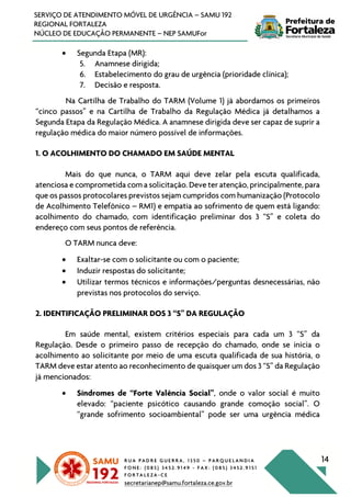 R U A P A D R E G U E R R A , 1 3 5 0 – P A R Q U E L A N D I A
F O N E : ( 0 8 5 ) 3 4 5 2 . 9 1 4 9 - F A X : ( 0 8 5 ) 3 4 5 2 . 9 1 5 1
F O R T A L E Z A - C E
secretarianep@samu.fortaleza.ce.gov.br
14
SERVIÇO DE ATENDIMENTO MÓVEL DE URGÊNCIA – SAMU 192
REGIONAL FORTALEZA
NÚCLEO DE EDUCAÇÃO PERMANENTE – NEP SAMUFor
• Segunda Etapa (MR):
5. Anamnese dirigida;
6. Estabelecimento do grau de urgência (prioridade clínica);
7. Decisão e resposta.
Na Cartilha de Trabalho do TARM (Volume 1) já abordamos os primeiros
“cinco passos” e na Cartilha de Trabalho da Regulação Médica já detalhamos a
Segunda Etapa da Regulação Médica. A anamnese dirigida deve ser capaz de suprir a
regulação médica do maior número possível de informações.
1. O ACOLHIMENTO DO CHAMADO EM SAÚDE MENTAL
Mais do que nunca, o TARM aqui deve zelar pela escuta qualificada,
atenciosa e comprometida com a solicitação. Deve ter atenção, principalmente, para
que os passos protocolares previstos sejam cumpridos com humanização (Protocolo
de Acolhimento Telefônico – RM1) e empatia ao sofrimento de quem está ligando:
acolhimento do chamado, com identificação preliminar dos 3 “S” e coleta do
endereço com seus pontos de referência.
O TARM nunca deve:
• Exaltar-se com o solicitante ou com o paciente;
• Induzir respostas do solicitante;
• Utilizar termos técnicos e informações/perguntas desnecessárias, não
previstas nos protocolos do serviço.
2. IDENTIFICAÇÃO PRELIMINAR DOS 3 “S” DA REGULAÇÃO
Em saúde mental, existem critérios especiais para cada um 3 “S” da
Regulação. Desde o primeiro passo de recepção do chamado, onde se inicia o
acolhimento ao solicitante por meio de uma escuta qualificada de sua história, o
TARM deve estar atento ao reconhecimento de quaisquer um dos 3 “S” da Regulação
já mencionados:
• Síndromes de “Forte Valência Social”, onde o valor social é muito
elevado: “paciente psicótico causando grande comoção social”. O
“grande sofrimento socioambiental” pode ser uma urgência médica
 
