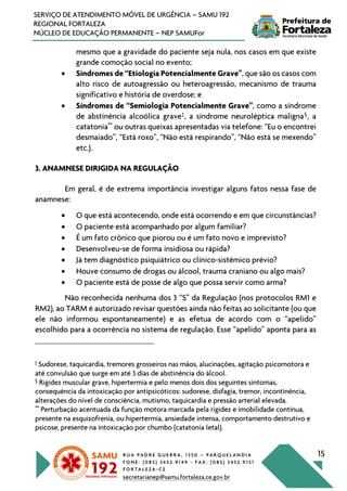 R U A P A D R E G U E R R A , 1 3 5 0 – P A R Q U E L A N D I A
F O N E : ( 0 8 5 ) 3 4 5 2 . 9 1 4 9 - F A X : ( 0 8 5 ) 3 4 5 2 . 9 1 5 1
F O R T A L E Z A - C E
secretarianep@samu.fortaleza.ce.gov.br
15
SERVIÇO DE ATENDIMENTO MÓVEL DE URGÊNCIA – SAMU 192
REGIONAL FORTALEZA
NÚCLEO DE EDUCAÇÃO PERMANENTE – NEP SAMUFor
mesmo que a gravidade do paciente seja nula, nos casos em que existe
grande comoção social no evento;
• Síndromes de “Etiologia Potencialmente Grave”, que são os casos com
alto risco de autoagressão ou heteroagressão, mecanismo de trauma
significativo e história de overdose; e
• Síndromes de “Semiologia Potencialmente Grave”, como a síndrome
de abstinência alcoólica grave‡
, a síndrome neuroléptica maligna§
, a
catatonia**
ou outras queixas apresentadas via telefone: “Eu o encontrei
desmaiado”, “Está roxo”, “Não está respirando”, “Não está se mexendo”
etc.).
3. ANAMNESE DIRIGIDA NA REGULAÇÃO
Em geral, é de extrema importância investigar alguns fatos nessa fase de
anamnese:
• O que está acontecendo, onde está ocorrendo e em que circunstâncias?
• O paciente está acompanhado por algum familiar?
• É um fato crônico que piorou ou é um fato novo e imprevisto?
• Desenvolveu-se de forma insidiosa ou rápida?
• Já tem diagnóstico psiquiátrico ou clínico-sistêmico prévio?
• Houve consumo de drogas ou álcool, trauma craniano ou algo mais?
• O paciente está de posse de algo que possa servir como arma?
Não reconhecida nenhuma dos 3 “S” da Regulação (nos protocolos RM1 e
RM2), ao TARM é autorizado revisar questões ainda não feitas ao solicitante (ou que
ele não informou espontaneamente) e as efetua de acordo com o “apelido”
escolhido para a ocorrência no sistema de regulação. Esse “apelido” aponta para as
‡
Sudorese, taquicardia, tremores grosseiros nas mãos, alucinações, agitação psicomotora e
até convulsão que surge em até 3 dias de abstinência do álcool.
§
Rigidez muscular grave, hipertermia e pelo menos dois dos seguintes sintomas,
consequência da intoxicação por antipsicóticos: sudorese, disfagia, tremor, incontinência,
alterações do nível de consciência, mutismo, taquicardia e pressão arterial elevada.
**
Perturbação acentuada da função motora marcada pela rigidez e imobilidade contínua,
presente na esquizofrenia, ou hipertermia, ansiedade intensa, comportamento destrutivo e
psicose, presente na intoxicação por chumbo (catatonia letal).
 
