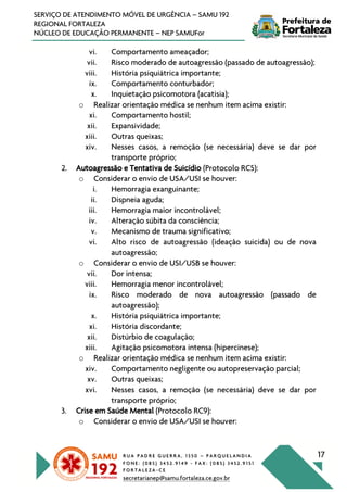 R U A P A D R E G U E R R A , 1 3 5 0 – P A R Q U E L A N D I A
F O N E : ( 0 8 5 ) 3 4 5 2 . 9 1 4 9 - F A X : ( 0 8 5 ) 3 4 5 2 . 9 1 5 1
F O R T A L E Z A - C E
secretarianep@samu.fortaleza.ce.gov.br
17
SERVIÇO DE ATENDIMENTO MÓVEL DE URGÊNCIA – SAMU 192
REGIONAL FORTALEZA
NÚCLEO DE EDUCAÇÃO PERMANENTE – NEP SAMUFor
vi. Comportamento ameaçador;
vii. Risco moderado de autoagressão (passado de autoagressão);
viii. História psiquiátrica importante;
ix. Comportamento conturbador;
x. Inquietação psicomotora (acatisia);
o Realizar orientação médica se nenhum item acima existir:
xi. Comportamento hostil;
xii. Expansividade;
xiii. Outras queixas;
xiv. Nesses casos, a remoção (se necessária) deve se dar por
transporte próprio;
2. Autoagressão e Tentativa de Suicídio (Protocolo RC5):
o Considerar o envio de USA/USI se houver:
i. Hemorragia exanguinante;
ii. Dispneia aguda;
iii. Hemorragia maior incontrolável;
iv. Alteração súbita da consciência;
v. Mecanismo de trauma significativo;
vi. Alto risco de autoagressão (ideação suicida) ou de nova
autoagressão;
o Considerar o envio de USI/USB se houver:
vii. Dor intensa;
viii. Hemorragia menor incontrolável;
ix. Risco moderado de nova autoagressão (passado de
autoagressão);
x. História psiquiátrica importante;
xi. História discordante;
xii. Distúrbio de coagulação;
xiii. Agitação psicomotora intensa (hipercinese);
o Realizar orientação médica se nenhum item acima existir:
xiv. Comportamento negligente ou autopreservação parcial;
xv. Outras queixas;
xvi. Nesses casos, a remoção (se necessária) deve se dar por
transporte próprio;
3. Crise em Saúde Mental (Protocolo RC9):
o Considerar o envio de USA/USI se houver:
 