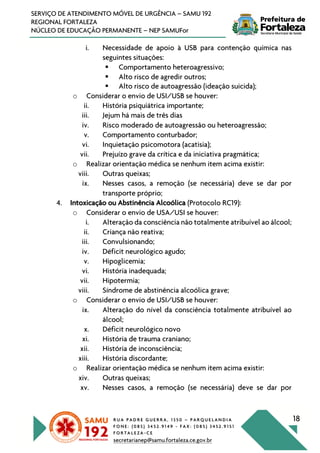 R U A P A D R E G U E R R A , 1 3 5 0 – P A R Q U E L A N D I A
F O N E : ( 0 8 5 ) 3 4 5 2 . 9 1 4 9 - F A X : ( 0 8 5 ) 3 4 5 2 . 9 1 5 1
F O R T A L E Z A - C E
secretarianep@samu.fortaleza.ce.gov.br
18
SERVIÇO DE ATENDIMENTO MÓVEL DE URGÊNCIA – SAMU 192
REGIONAL FORTALEZA
NÚCLEO DE EDUCAÇÃO PERMANENTE – NEP SAMUFor
i. Necessidade de apoio à USB para contenção química nas
seguintes situações:
§ Comportamento heteroagressivo;
§ Alto risco de agredir outros;
§ Alto risco de autoagressão (ideação suicida);
o Considerar o envio de USI/USB se houver:
ii. História psiquiátrica importante;
iii. Jejum há mais de três dias
iv. Risco moderado de autoagressão ou heteroagressão;
v. Comportamento conturbador;
vi. Inquietação psicomotora (acatisia);
vii. Prejuízo grave da crítica e da iniciativa pragmática;
o Realizar orientação médica se nenhum item acima existir:
viii. Outras queixas;
ix. Nesses casos, a remoção (se necessária) deve se dar por
transporte próprio;
4. Intoxicação ou Abstinência Alcoólica (Protocolo RC19):
o Considerar o envio de USA/USI se houver:
i. Alteração da consciência não totalmente atribuível ao álcool;
ii. Criança não reativa;
iii. Convulsionando;
iv. Déficit neurológico agudo;
v. Hipoglicemia;
vi. História inadequada;
vii. Hipotermia;
viii. Síndrome de abstinência alcoólica grave;
o Considerar o envio de USI/USB se houver:
ix. Alteração do nível da consciência totalmente atribuível ao
álcool;
x. Déficit neurológico novo
xi. História de trauma craniano;
xii. História de inconsciência;
xiii. História discordante;
o Realizar orientação médica se nenhum item acima existir:
xiv. Outras queixas;
xv. Nesses casos, a remoção (se necessária) deve se dar por
 