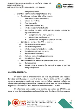 R U A P A D R E G U E R R A , 1 3 5 0 – P A R Q U E L A N D I A
F O N E : ( 0 8 5 ) 3 4 5 2 . 9 1 4 9 - F A X : ( 0 8 5 ) 3 4 5 2 . 9 1 5 1
F O R T A L E Z A - C E
secretarianep@samu.fortaleza.ce.gov.br
19
SERVIÇO DE ATENDIMENTO MÓVEL DE URGÊNCIA – SAMU 192
REGIONAL FORTALEZA
NÚCLEO DE EDUCAÇÃO PERMANENTE – NEP SAMUFor
transporte próprio;
5. Overdose e envenenamentos (Protocolo RT5):
o Considerar o envio de USA/USI se houver:
i. Alteração súbita da consciência;
ii. Criança não reativa;
iii. Convulsionando;
iv. Sialorreia e sudorese fria;
v. Substância de mortalidade alta;
vi. Necessidade de apoio à USB para contenção química nas
seguintes situações:
§ Comportamento heteroagressivo;
§ Alto risco de agredir outros;
§ Alto risco de autoagressão (ideação suicida);
o Considerar o envio de USI/USB se houver:
vii. Risco de nova autoagressão;
viii. Risco de hipoglicemia;
ix. Substância de mortalidade moderada;
x. História psiquiátrica importante;
xi. História de inconsciência;
xii. Agitação ou inquietação psicomotora;
xiii. História discordante;
o Realizar orientação médica se nenhum item acima existir:
xiv. Outras queixas;
xv. Nesses casos, a remoção (se necessária) deve se dar por
transporte próprio.
5. DECISÃO E RESPOSTA
De acordo com o estabelecimento do nível de gravidade, uma resposta
deverá ser emitida, que pode considerar o envio de uma USA e/ou USI e/ou USB ou
apenas uma orientação médica, de acordo com o nível de gravidade avaliado por
telemedicina, pela Regulação Médica. Essa decisão deve levar em conta também o
diagnóstico situacional da frota disponível no momento no SAMUFor.
O enfermeiro radioperador deve municiar as equipes do SAMUFor, ao
passar o caso, de todas as informações colhidas pela Regulação Médica, para que
 