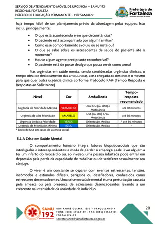 R U A P A D R E G U E R R A , 1 3 5 0 – P A R Q U E L A N D I A
F O N E : ( 0 8 5 ) 3 4 5 2 . 9 1 4 9 - F A X : ( 0 8 5 ) 3 4 5 2 . 9 1 5 1
F O R T A L E Z A - C E
secretarianep@samu.fortaleza.ce.gov.br
20
SERVIÇO DE ATENDIMENTO MÓVEL DE URGÊNCIA – SAMU 192
REGIONAL FORTALEZA
NÚCLEO DE EDUCAÇÃO PERMANENTE – NEP SAMUFor
haja tempo hábil de um planejamento prévio da abordagem pelas equipes. Isso
inclui, principalmente:
• O que está acontecendo e em que circunstâncias?
• O paciente está acompanhado por algum familiar?
• Como esse comportamento evoluiu ou se instalou?
• O que se sabe sobre os antecedentes de saúde do paciente até o
momento?
• Houve algum agente precipitante reconhecível?
• O paciente está de posse de algo que possa servir como arma?
Nas urgências em saúde mental, sendo consideradas urgências clínicas, o
tempo ideal de deslocamento das ambulâncias, até a chegada ao destino, é o mesmo
para qualquer outra urgência clínica conforme Protocolo RM4 (Tempo Resposta e
Respostas ao Solicitante).
Nível Cor Ambulância
Tempo-
resposta
recomendado
Urgência de Prioridade Máxima VERMELHO
USA, USI (ou USB) e
Motolância
até 10 minutos
Urgência de Alta Prioridade AMARELO
USB (ou USI) e/ou
Motolância
até 30 minutos
Urgência de Baixa Prioridade VERDE Orientação Médica * até 60 minutos
Urgência de Prioridade Mínima AZUL Orientação Médica -
* Envio de USB em casos de valência social
5.1 A Crise em Saúde Mental
O comportamento humano integra fatores biopsicossociais que são
interligados e interdependentes: o medo de perder o emprego pode levar alguém a
ter um infarto do miocárdio ou, ao inverso, uma pessoa infartada pode entrar em
depressão pela perda da capacidade de trabalhar ou de satisfazer sexualmente seu
cônjuge.
O viver é um constante se deparar com eventos estressantes, tensões,
incômodos e estímulos difíceis, perigosos ou desafiadores, conhecidos como
estressores desencadeantes. Uma crise em saúde mental é uma perturbação causada
pela ameaça ou pela presença de estressores desencadeantes levando a um
crescente na intensidade da ansiedade do indivíduo.
 