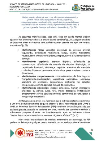 R U A P A D R E G U E R R A , 1 3 5 0 – P A R Q U E L A N D I A
F O N E : ( 0 8 5 ) 3 4 5 2 . 9 1 4 9 - F A X : ( 0 8 5 ) 3 4 5 2 . 9 1 5 1
F O R T A L E Z A - C E
secretarianep@samu.fortaleza.ce.gov.br
21
SERVIÇO DE ATENDIMENTO MÓVEL DE URGÊNCIA – SAMU 192
REGIONAL FORTALEZA
NÚCLEO DE EDUCAÇÃO PERMANENTE – NEP SAMUFor
Muitas reações, diante de uma crise, são consideradas naturais e
podem variar entre manifestações físicas, cognitivas,
comportamentais e emocionais. Elas manifestam-se no período após
a ocorrência de um incidente crítico, dependendo da forma como a
pessoa o percebe (ameaça, relevância e importância).5
(p. 28)
As seguintes manifestações, após uma crise em saúde mental, podem
aparecer nas primeiras 48 horas e em até quatro semanas5
(p. 29). A seguir uma lista
de possíveis sinais e sintomas que podem ocorrer perante ou após um evento
traumático11
(p. 31):
• Manifestações físicas: variações excessivas da pressão arterial,
taquicardia, dificuldade respiratória, fadiga, insônia, hiperalerta,
náuseas, sede, alteração do apetite, arrepios, suores e vulnerabilidade a
doenças.
• Manifestações cognitivas: atenção dispersa, dificuldade de
concentração, dificuldade de tomada de decisão, diminuição da
capacidade funcional, descrença, negação, alteração da memória,
confusão, distorção, pensamentos intrusivos, preocupação excessiva e
dissociação.
• Manifestações comportamentais: comportamentos de luta, fuga ou
“congelamento-imobilização”, obediência automática, alienação,
abandono de atividades, desconfiança, problemas nas relações
interpessoais, conflito, agitação e abuso de substâncias.
• Manifestações emocionais: choque emocional, humor depressivo,
ansiedade ou pânico, culpa, raiva, medo, desespero, irritabilidade,
embotamento afetivo (distanciamento), sentimento de luto/pesar e
insegurança exacerbada.
A intervenção em crises visa fazer com que o indivíduo retorne, no mínimo,
a um nível de funcionamento psíquico anterior à crise. Reconhecida pela OPAS e
OMS, os Primeiros Socorros Psicossociais (PSP) consistem do auxílio prestado por
qualquer pessoa treinada ao paciente em crise, visando dar conforto e reduzir o
sofrimento psíquico durante ou imediatamente após o incidente crítico,
“potenciando os recursos internos, normais, da pessoa afetada” 11
(p. 11).
Não sendo exclusividade de médico, enfermeiro ou psicólogo, os PSP
podem ser feitos por qualquer pessoa treinada. Assim, todos podem e devem ser
 