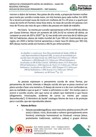 R U A P A D R E G U E R R A , 1 3 5 0 – P A R Q U E L A N D I A
F O N E : ( 0 8 5 ) 3 4 5 2 . 9 1 4 9 - F A X : ( 0 8 5 ) 3 4 5 2 . 9 1 5 1
F O R T A L E Z A - C E
secretarianep@samu.fortaleza.ce.gov.br
23
SERVIÇO DE ATENDIMENTO MÓVEL DE URGÊNCIA – SAMU 192
REGIONAL FORTALEZA
NÚCLEO DE EDUCAÇÃO PERMANENTE – NEP SAMUFor
morram o dobro de homens. Nos países de alta renda, a proporção homem-mulher
para morte por suicídio é ainda maior, em três homens para cada mulher. Em 2019,
foi a terceira principal causa de morte em mulheres de 15 a 29 anos; e a quarta por
causa da morte em homens nessa faixa etária. As taxas de suicídio em pessoas com
mais de 70 anos são mais do que o dobro das pessoas em idade de trabalho.
No Ceará, “as mortes por suicídio representaram 6,9% (n=5.874) dos óbitos
por Causas Externas. Houve um aumento de 3,8% (n=21) no número de óbitos, ao
comparar os anos de 2011 e 2020”16
(p. 5), mas ainda com uma taxa de 6,3 óbitos por
100 mil habitantes, abaixo da média mundial de 9 por 100 mil. Examinando-se por
região, em 2020 o Sertão Central apresentou a maior taxa (12 óbitos por 100 mil),
80% dessas mortes sendo em homens e 80,1% por enforcamento:
Ao detalhar o cenário por Área Descentralizada de Saúde (ADS) de
cada Superintendência Regional (SR), as taxas de mortalidade por
suicídio mais elevadas foram nas ADS Tauá (13,0 óbitos por 100 mil
habitantes) e ADS Quixadá (12,2 óbitos por 100 mil habitantes),
localizadas na SR Sertão Central; ADS Brejo Santo (13,9 óbitos por
100 mil habitantes) e ADS Juazeiro do Norte (11,4 óbitos por 100 mil
habitantes), localizadas na SR Cariri; ADS Tianguá (13,1 óbitos por
100 mil habitantes) e ADS Acaraú (11,2 óbitos por 100 mil
habitantes), na SR Norte.16
(p. 13)
As pessoas expressam o pensamento suicida de várias formas, por
pensamentos de morte, intensão e ideação suicida até que se possa construir um
plano suicida e fazer uma tentativa. O desejo de morrer e o de viver confundem-se,
pois na realidade o que se quer é “matar o sofrimento e a dor”. Em muitos casos o
ocorre o suicídio oculto, sem que nunca se saibam que realmente o que houve
(afogamento, intoxicações, acidentes de carros ou mortes por causas
desconhecidas5
). O Ministério da Saúde5
catalogou fatores de risco e de proteção
para o suicídio, que são reproduzidos abaixo:
• Fatores de Risco
o Fatores sociodemográficos: sexo masculino; adultos jovens (19 a 49
anos) e idosos; viúvo, divorciado e solteiro (principalmente entre
homens); orientação homossexual ou bissexual; crenças (ateus,
protestantes tradicionais, católicos, judeus) e grupos étnicos
 
