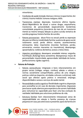 R U A P A D R E G U E R R A , 1 3 5 0 – P A R Q U E L A N D I A
F O N E : ( 0 8 5 ) 3 4 5 2 . 9 1 4 9 - F A X : ( 0 8 5 ) 3 4 5 2 . 9 1 5 1
F O R T A L E Z A - C E
secretarianep@samu.fortaleza.ce.gov.br
24
SERVIÇO DE ATENDIMENTO MÓVEL DE URGÊNCIA – SAMU 192
REGIONAL FORTALEZA
NÚCLEO DE EDUCAÇÃO PERMANENTE – NEP SAMUFor
minoritários;
o Condições de saúde limitada: doenças crônicas incapacitantes; dor
crônica; trauma medular; tumores malignos; AIDS;
o Transtornos mentais: depressão, transtorno afetivo bipolar,
abuso/dependência de álcool e outras drogas, esquizofrenia,
transtornos de personalidade (especialmente borderline);
comorbidade psiquiátrica (ocorrência de mais de um transtorno
mental ao mesmo tempo); ideação ou plano suicida; tentativa de
suicídio pregressa; história familiar de suicídio;
o Fatores psicossociais: abuso físico ou sexual; perda ou separação
dos pais na infância; instabilidade familiar; ausência de apoio social;
isolamento social; perda afetiva recente; acontecimentos
estressantes; datas importantes (reuniões familiares, perdas,
aniversários, eventos marcantes ou traumáticos); desemprego;
aposentadoria; violência doméstica; acesso a meios letais;
o Aspectos psicológicos: desamparo; ansiedade intensa; vergonha,
humilhação (bullying); baixa autoestima; desesperança; traços de
personalidade: impulsividade, agressividade, labilidade do humor,
perfeccionismo; rigidez cognitiva.
• Fatores de Proteção
o Fatores socioculturais: integração e bons relacionamentos em
grupos sociais (colegas, amigos, vizinhos); adesão a valores e
normas socialmente compartilhados; prática de uma religião;
práticas coletivas (esportes, atividades culturais e artísticas); rede
social que oferece apoio prático e emocional; emprego;
disponibilidade e acesso a serviços de saúde mental;
o Personalidade e estilo cognitivo: flexibilidade cognitiva; disposição
para aconselhar-se em caso de decisões importantes; disposição
para buscar ajuda; abertura para experiência de outrem; habilidade
para comunicar-se; capacidade para fazer uma boa avaliação da
realidade; habilidade para solucionar problemas da vida;
o Estrutura familiar: bom relacionamento interpessoal; senso de
responsabilidade em relação à família; presença de crianças
pequenas em casa; pais atenciosos e presentes; apoio da família em
 