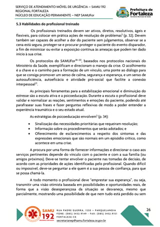 R U A P A D R E G U E R R A , 1 3 5 0 – P A R Q U E L A N D I A
F O N E : ( 0 8 5 ) 3 4 5 2 . 9 1 4 9 - F A X : ( 0 8 5 ) 3 4 5 2 . 9 1 5 1
F O R T A L E Z A - C E
secretarianep@samu.fortaleza.ce.gov.br
26
SERVIÇO DE ATENDIMENTO MÓVEL DE URGÊNCIA – SAMU 192
REGIONAL FORTALEZA
NÚCLEO DE EDUCAÇÃO PERMANENTE – NEP SAMUFor
5.3 Habilidades do profissional treinado
Os profissionais treinados devem ser ativos, diretos, resolutivos, ágeis e
flexíveis, para colocar em prática ações de resolução de problemas5
(p. 32). Devem
também ser capazes de acolher a dor do paciente sem julgamentos, observar se a
cena está segura, proteger-se e procurar proteger o paciente do evento disparador,
a fim de minimizar ou evitar a exposição contínua às ameaças que podem ter dado
início à sua crise.
Os protocolos do SAMUFor18–20
, baseados nos protocolos nacionais do
Ministério da Saúde, exemplificam e direcionam o manejo da crise. O acolhimento
é a chave e o caminho para a formação de um vínculo, uma ponte ao diálogo para
que se consiga promover um senso de calma, segurança e esperança, e um senso de
autossuficiência, autoeficácia e atividade pró-social que facilite a conexão
interpessoal21
.
As principais ferramentas para a estabilização emocional e diminuição do
estresse são a escuta ativa e a psicoeducação. Durante a escuta o profissional deve
validar e normalizar as reações, sentimentos e emoções do paciente, podendo até
parafrasear suas frases e fazer perguntas reflexivas de modo a poder entender a
experiência traumática e o seu estado atual.
As estratégias de psicoeducação envolvem5
(p. 34):
• Sinalização das necessidades prioritárias que requeiram resolução;
• Informação sobre os procedimentos que serão adotados; e
• Oferecimento de esclarecimentos a respeito dos sintomas e das
expressões emocionais que são normais em um episódio crítico, como
acontece em uma crise.
A procura por uma forma de fornecer informações e direcionar o caso aos
serviços pertinentes depende do vínculo com o paciente e com a sua família (ou
amigos próximos). Deve-se tentar envolver o paciente nas tomadas de decisão, de
acordo com as prioridades de ações identificadas pelo profissional. Quando difícil
ou impossível, deve-se perguntar a ele quem é a sua pessoa de confiança, para que
se possa chamá-la.
A todo momento o profissional deve “emprestar sua esperança”, ou seja,
transmitir uma visão otimista baseada em possibilidades e oportunidades reais, de
forma que a visão desesperançosa da situação se desvaneça, mesmo que
parcialmente, mostrando uma possibilidade de que nem tudo está perdido ou sem
 
