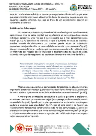 R U A P A D R E G U E R R A , 1 3 5 0 – P A R Q U E L A N D I A
F O N E : ( 0 8 5 ) 3 4 5 2 . 9 1 4 9 - F A X : ( 0 8 5 ) 3 4 5 2 . 9 1 5 1
F O R T A L E Z A - C E
secretarianep@samu.fortaleza.ce.gov.br
27
SERVIÇO DE ATENDIMENTO MÓVEL DE URGÊNCIA – SAMU 192
REGIONAL FORTALEZA
NÚCLEO DE EDUCAÇÃO PERMANENTE – NEP SAMUFor
solução. Uma boa forma de injetar esperança nos pacientes é lembrando ao paciente
que possivelmente ocorreu um adoecimento diante de uma crise e que a mesma está
causando aqueles sintomas, mas que se trata de um adoecimento passível de
tratamento e controle.
5.4 O Papel da Enfermagem
Há um temor prévio das equipes de saúde, na abordagem e atendimento de
pacientes em crise de saúde mental, que se relaciona ao estereótipo desses como
indivíduos agressivos, uma vez que é esse o quadro que é mais apresentado pela
mídia22
(p. 53). O consenso na literatura é que o aumento no risco de violência
envolve história de delinquência ou criminal prévia, abuso de substâncias
psicoativas, desajuste familiar ou personalidade antissocial como psicopatia5
(p. 65).
Mas devemos nos lembrar, também, que esse aumento no risco de violência pode
ser motivado por reações pouco empáticas e desorganizadas da equipe de saúde,
trazendo sensação de insegurança ao paciente e levando-o a tentativa de defesa.
Historicamente, no imaginário social tem se consolidado a crença de
que as pessoas com transtorno mental são perigosas, agressivas, sem
a capacidade de compreender e responder de modo efetivo a uma
abordagem verbal ou não verbal. No entanto, a magnitude dessa
crença é desproporcional ao número de pessoas que manifestam
comportamentos que constituem risco real em situações de
exacerbação dos sintomas decorrente do transtorno.23
(p. 480)
Mesmo nesses pacientes, a comunicação terapêutica é a abordagem mais
importante e efetiva de manejo, quando executada de forma firme e clara, no intuito
de tentar acalmar o paciente e estimulá-lo a falar sobre seus sentimentos23
(p. 480).
A maior parte do trabalho terapêutico é ajudar o paciente a explorar os
estressores relevantes, promover seu insight (autopercepção de sua condição e da
necessidade de ajuda), ligando percepções, pensamentos, sentimentos e ações para
ajudá-lo a dominar suas ansiedades22
(p. 57). Isso só será possível se houver um
relacionamento terapêutico construído baseado na boa comunicação. As ações de
prevenção do comportamento que levam às imobilizações e contenções23
(p. 480) e
o próprio manejo do comportamento agressivo são habilidades importantes para
todos os enfermeiros22
(p. 655).
 