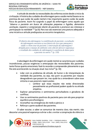 R U A P A D R E G U E R R A , 1 3 5 0 – P A R Q U E L A N D I A
F O N E : ( 0 8 5 ) 3 4 5 2 . 9 1 4 9 - F A X : ( 0 8 5 ) 3 4 5 2 . 9 1 5 1
F O R T A L E Z A - C E
secretarianep@samu.fortaleza.ce.gov.br
28
SERVIÇO DE ATENDIMENTO MÓVEL DE URGÊNCIA – SAMU 192
REGIONAL FORTALEZA
NÚCLEO DE EDUCAÇÃO PERMANENTE – NEP SAMUFor
A atitude de atender às necessidades dos enfermos existe desde o início da
civilização. A história dos cuidados de enfermagem para a saúde mental baseia-se na
premissa de que cuidar da saúde mental é tão importante quanto cuidar da saúde
física do paciente. Assim foi surgindo o papel da enfermagem como aquele que
“observa o paciente em busca de alterações pequenas e fugidias, demonstra
aceitação, respeito e compreensão diante do paciente e promove seu interesse e
participação na realidade” 22
(p.33). Para isso são essenciais uma postura adequada e
uma iniciativa e atitude predispostas ao encontro terapêutico.
O objetivo da enfermagem é a estabilização do paciente; a avaliação
da enfermagem concentra-se nos fatores de risco que ameaçam a
saúde e o bem-estar do paciente; a intervenção da enfermagem é
dirigida para o manejo do ambiente com o fim de oferecer segurança;
o resultado dos cuidados de enfermagem é a ausência de danos para
o paciente ou outros.22
(p. 110)
A abordagem da enfermagem em saúde mental se caracteriza por cuidados
incondicionais, poucas exigências e antecipação das necessidades dos pacientes,
tanto físicas quanto emocionais: fazê-lo recordar e compreender plenamente o que
lhe está acontecendo na situação atual. Isso inclui22
(p. 34):
• Lidar com os problemas de atitude, de humor e de interpretação da
realidade dos pacientes, ou seja, não punir os pacientes por reações
desagradáveis que possam ter, mas ajudá-los a entenderem sobre esse
sintoma e suas possíveis repercussões;
o Lembrar que essas reações não estão direcionadas
pessoalmente ao profissional podem ajudá-lo na atitude
empática.
• Explorar pensamentos e sentimentos perturbadores e geradores de
conflitos;
• Usar os sentimentos positivos do paciente para com ele para propiciar
equilíbrio psicofisiológico;
• Aconselhar nas emergências de medo e pânico; e
• Reforçar a parte saudável dos pacientes.
O saber escutar, o saber se comunicar de maneira clara, não mentir, não
descartar uma possível esperança e aliviar a dor, e evitar a conspiração do silêncio e
 