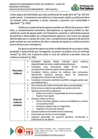 R U A P A D R E G U E R R A , 1 3 5 0 – P A R Q U E L A N D I A
F O N E : ( 0 8 5 ) 3 4 5 2 . 9 1 4 9 - F A X : ( 0 8 5 ) 3 4 5 2 . 9 1 5 1
F O R T A L E Z A - C E
secretarianep@samu.fortaleza.ce.gov.br
29
SERVIÇO DE ATENDIMENTO MÓVEL DE URGÊNCIA – SAMU 192
REGIONAL FORTALEZA
NÚCLEO DE EDUCAÇÃO PERMANENTE – NEP SAMUFor
a falsa alegria são habilidades que todo profissional de saúde deve ter24
(p. 237). Em
saúde mental, “o tratamento mais efetivo é a intervenção verbal, o profissional deve
ter atitude calma, respeitosa e direta, tratando o paciente com honestidade e
dignidade” 25
(p. 2201).
Violência e comportamento agressivo podem ser difíceis de se prever. Além
disso, o comportamento autoritário, desrespeitoso ou agressivo (verbal ou não-
verbal) por parte da equipe pode, com frequência, aumentar o sofrimento psíquico
do paciente e desencadear um comportamento agressivo. Isso ocorre em equipes
destreinadas para o manejo de crises, mas o comportamento agressivo do paciente
pode também ser uma tentativa de obter a atenção da equipe ou condicionamento
prévio de busca por recompensa.
Em geral os pacientes agressivos estão se defendendo de seu próprio medo,
perdendo o autocontrole por conseguinte, ou presos na própria raiva ou confusão
mental22
(p. 657), mas é possível avaliar o risco de violência e perceber sinais de
violência iminente2
(p. 964):
Risco para
violência
• Considerar ideação, desejo, intenção, plano violento,
disponibilidade de meios, implementação de plano;
• Considerar sexo (masculino), idade (15-24), situação
socioeconômica (baixa) e apoios sociais (poucos);
• Considerar história anterior de violência, atos antissociais,
descontrole impulsivo (psicose, abuso de substâncias,
autoagressão e tentativa de suicídio); e
• Considerar estressores manifestos (conflito conjugal, perdas reais
ou simbólicas etc.).
Sinais de
violência
iminente
• Atos recentes de violência (incluindo danos à propriedade);
• Portar armas ou objetos que podem ser usados como tal;
• Agitação psicomotora progressiva;
o Andar em círculos e incapacidade de sentar-se quieto;
o Respirar mais rápido;
• Ameaças verbais ou físicas;
o Cerrar os punhos, golpear e cerrar as mandíbulas ou contrair
a musculatura facial;
o Ameaças a objetos reais ou imaginários;
o Exigências intrusivas de atenção;
• Cessação súbita da atividade motora (catatonia);
• Intoxicação por álcool ou outras drogas;
• Aspectos paranoides em paciente psicótico, envolvendo o
profissional no seu delírio;
 