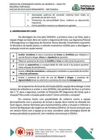 R U A P A D R E G U E R R A , 1 3 5 0 – P A R Q U E L A N D I A
F O N E : ( 0 8 5 ) 3 4 5 2 . 9 1 4 9 - F A X : ( 0 8 5 ) 3 4 5 2 . 9 1 5 1
F O R T A L E Z A - C E
secretarianep@samu.fortaleza.ce.gov.br
30
SERVIÇO DE ATENDIMENTO MÓVEL DE URGÊNCIA – SAMU 192
REGIONAL FORTALEZA
NÚCLEO DE EDUCAÇÃO PERMANENTE – NEP SAMUFor
• Alucinações auditivas de comando violentas (nem todos os
pacientes são de alto risco);
• Transtornos da personalidade (raiva, violência ou descontrole
impulsivo);
• Certos episódios maníacos ou depressivos agitados.
6. ABORDAGEM DO CASO
Na abordagem da crise pelo SAMUFor, a primeira coisa a ser feita, após a
equipe chegar ao local, deve ser avaliar a Segurança de Cena, sua Segurança Pessoal
e Biossegurança e a Segurança do Paciente. Nunca abordar inicialmente o paciente.
O Ministério da Saúde adotou o método mnemônico ACENA para a abordagem e
avaliação inicial em saúde mental:
A
Avaliar: Arredores, A casa e a presença de Armas ou Artefatos que indiquem o
uso de Álcool e drogas; Altura e a Aparência do paciente.
C Observar a presença de sinais de Conflito e Crise na rede social do paciente.
E
Avaliar as expectativas e a receptividade da rede social e do próprio paciente
sobre a Equipe de atendimento.
N
Avaliar o Nível de consciência, a adequação à realidade e a capacidade de escolha
e Nível de sofrimento.
A
Avaliar a presença de sinais de uso de Álcool e drogas, a presença de
Agressividade (atual ou anterior) e a presença de sinais de Autoagressão.
Ao se aproximar do local da solicitação (QUS) a equipe deve desligar o sinal
sonoro da ambulância e avaliar a cena (ACENA), não perdendo de foco o primeiro
dos 3 “S” para a segurança, contido no Protocolo PE1 (Segurança de Cena): qual a
situação? Para onde a situação pode evoluir? Como controlar a situação?
Em cenários hostis com possibilidade de violência contra a equipe
(principalmente com a presença de armas) a equipe deve manter-se afastada em
local seguro, chamar familiares para esclarecimentos sobre a situação e informar à
Central de Regulação das Urgências de Fortaleza (CRUFor). Se houve evolução para
um cenário hostil com a equipe já na cena, considerar saída estratégica diante de
ameaça percebida ou potencial, com imediata comunicação à CRUFor.
 