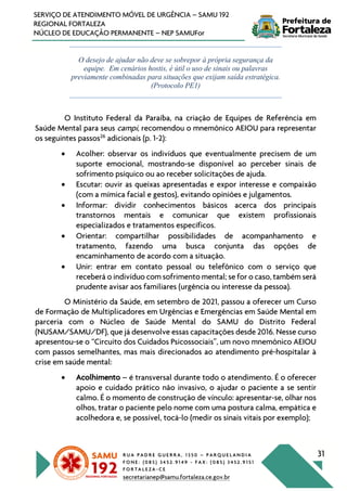 R U A P A D R E G U E R R A , 1 3 5 0 – P A R Q U E L A N D I A
F O N E : ( 0 8 5 ) 3 4 5 2 . 9 1 4 9 - F A X : ( 0 8 5 ) 3 4 5 2 . 9 1 5 1
F O R T A L E Z A - C E
secretarianep@samu.fortaleza.ce.gov.br
31
SERVIÇO DE ATENDIMENTO MÓVEL DE URGÊNCIA – SAMU 192
REGIONAL FORTALEZA
NÚCLEO DE EDUCAÇÃO PERMANENTE – NEP SAMUFor
O desejo de ajudar não deve se sobrepor à própria segurança da
equipe. Em cenários hostis, é útil o uso de sinais ou palavras
previamente combinadas para situações que exijam saída estratégica.
(Protocolo PE1)
O Instituto Federal da Paraíba, na criação de Equipes de Referência em
Saúde Mental para seus campi, recomendou o mnemônico AEIOU para representar
os seguintes passos26
adicionais (p. 1-2):
• Acolher: observar os indivíduos que eventualmente precisem de um
suporte emocional, mostrando-se disponível ao perceber sinais de
sofrimento psíquico ou ao receber solicitações de ajuda.
• Escutar: ouvir as queixas apresentadas e expor interesse e compaixão
(com a mímica facial e gestos), evitando opiniões e julgamentos.
• Informar: dividir conhecimentos básicos acerca dos principais
transtornos mentais e comunicar que existem profissionais
especializados e tratamentos específicos.
• Orientar: compartilhar possibilidades de acompanhamento e
tratamento, fazendo uma busca conjunta das opções de
encaminhamento de acordo com a situação.
• Unir: entrar em contato pessoal ou telefônico com o serviço que
receberá o indivíduo com sofrimento mental; se for o caso, também será
prudente avisar aos familiares (urgência ou interesse da pessoa).
O Ministério da Saúde, em setembro de 2021, passou a oferecer um Curso
de Formação de Multiplicadores em Urgências e Emergências em Saúde Mental em
parceria com o Núcleo de Saúde Mental do SAMU do Distrito Federal
(NUSAM/SAMU/DF), que já desenvolve essas capacitações desde 2016. Nesse curso
apresentou-se o “Circuito dos Cuidados Psicossociais”, um novo mnemônico AEIOU
com passos semelhantes, mas mais direcionados ao atendimento pré-hospitalar à
crise em saúde mental:
• Acolhimento – é transversal durante todo o atendimento. É o oferecer
apoio e cuidado prático não invasivo, o ajudar o paciente a se sentir
calmo. É o momento de construção de vínculo: apresentar-se, olhar nos
olhos, tratar o paciente pelo nome com uma postura calma, empática e
acolhedora e, se possível, tocá-lo (medir os sinais vitais por exemplo);
 