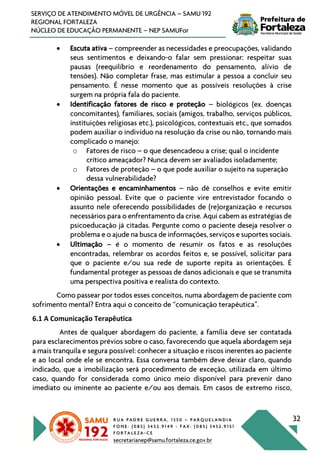 R U A P A D R E G U E R R A , 1 3 5 0 – P A R Q U E L A N D I A
F O N E : ( 0 8 5 ) 3 4 5 2 . 9 1 4 9 - F A X : ( 0 8 5 ) 3 4 5 2 . 9 1 5 1
F O R T A L E Z A - C E
secretarianep@samu.fortaleza.ce.gov.br
32
SERVIÇO DE ATENDIMENTO MÓVEL DE URGÊNCIA – SAMU 192
REGIONAL FORTALEZA
NÚCLEO DE EDUCAÇÃO PERMANENTE – NEP SAMUFor
• Escuta ativa – compreender as necessidades e preocupações, validando
seus sentimentos e deixando-o falar sem pressionar: respeitar suas
pausas (reequilíbrio e reordenamento do pensamento, alívio de
tensões). Não completar frase, mas estimular a pessoa a concluir seu
pensamento. É nesse momento que as possíveis resoluções à crise
surgem na própria fala do paciente.
• Identificação fatores de risco e proteção – biológicos (ex. doenças
concomitantes), familiares, sociais (amigos, trabalho, serviços públicos,
instituições religiosas etc.), psicológicos, contextuais etc., que somados
podem auxiliar o indivíduo na resolução da crise ou não, tornando mais
complicado o manejo:
o Fatores de risco – o que desencadeou a crise; qual o incidente
crítico ameaçador? Nunca devem ser avaliados isoladamente;
o Fatores de proteção – o que pode auxiliar o sujeito na superação
dessa vulnerabilidade?
• Orientações e encaminhamentos – não dê conselhos e evite emitir
opinião pessoal. Evite que o paciente vire entrevistador focando o
assunto nele oferecendo possibilidades de (re)organização e recursos
necessários para o enfrentamento da crise. Aqui cabem as estratégias de
psicoeducação já citadas. Pergunte como o paciente deseja resolver o
problema e o ajude na busca de informações, serviços e suportes sociais.
• Ultimação – é o momento de resumir os fatos e as resoluções
encontradas, relembrar os acordos feitos e, se possível, solicitar para
que o paciente e/ou sua rede de suporte repita as orientações. É
fundamental proteger as pessoas de danos adicionais e que se transmita
uma perspectiva positiva e realista do contexto.
Como passear por todos esses conceitos, numa abordagem de paciente com
sofrimento mental? Entra aqui o conceito de “comunicação terapêutica”.
6.1 A Comunicação Terapêutica
Antes de qualquer abordagem do paciente, a família deve ser contatada
para esclarecimentos prévios sobre o caso, favorecendo que aquela abordagem seja
a mais tranquila e segura possível: conhecer a situação e riscos inerentes ao paciente
e ao local onde ele se encontra. Essa conversa também deve deixar claro, quando
indicado, que a imobilização será procedimento de exceção, utilizada em último
caso, quando for considerada como único meio disponível para prevenir dano
imediato ou iminente ao paciente e/ou aos demais. Em casos de extremo risco,
 