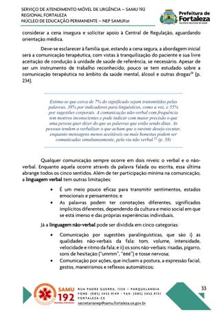 R U A P A D R E G U E R R A , 1 3 5 0 – P A R Q U E L A N D I A
F O N E : ( 0 8 5 ) 3 4 5 2 . 9 1 4 9 - F A X : ( 0 8 5 ) 3 4 5 2 . 9 1 5 1
F O R T A L E Z A - C E
secretarianep@samu.fortaleza.ce.gov.br
33
SERVIÇO DE ATENDIMENTO MÓVEL DE URGÊNCIA – SAMU 192
REGIONAL FORTALEZA
NÚCLEO DE EDUCAÇÃO PERMANENTE – NEP SAMUFor
considerar a cena insegura e solicitar apoio à Central de Regulação, aguardando
orientação médica.
Deve-se esclarecer à família que, estando a cena segura, a abordagem inicial
será a comunicação terapêutica, com vistas à tranquilização do paciente e sua livre
aceitação de condução à unidade de saúde de referência, se necessário. Apesar de
ser um instrumento de trabalho reconhecido, pouco se tem estudado sobre a
comunicação terapêutica no âmbito da saúde mental, álcool e outras drogas24
(p.
234).
Estima-se que cerca de 7% do significado sejam transmitidos pelas
palavras, 38% por indicadores para linguísticos, como a voz, e 55%
por sugestões corporais. A comunicação não-verbal com frequência
tem motivos inconscientes e pode indicar com maior precisão o que
uma pessoa quer dizer do que as palavras que estão sendo ditas. As
pessoas tendem a verbalizar o que acham que o ouvinte deseja escutar,
enquanto mensagens menos aceitáveis ou mais honestas podem ser
comunicadas simultaneamente, pela via não verbal.22
(p. 58)
Qualquer comunicação sempre ocorre em dois níveis: o verbal e o não-
verbal. Enquanto aquela ocorre através da palavra falada ou escrita, essa última
abrange todos os cinco sentidos. Além de ter participação mínima na comunicação,
a linguagem verbal tem outras limitações:
• É um meio pouco eficaz para transmitir sentimentos, estados
emocionais e pensamentos; e
• As palavras podem ter conotações diferentes, significados
implícitos diferentes, dependendo da cultura e meio social em que
se está imerso e das próprias experiências individuais.
Já a linguagem não-verbal pode ser dividida em cinco categorias:
• Comunicação por sugestões paralinguísticas, que são i) as
qualidades não-verbais da fala: tom, volume, intensidade,
velocidade e ritmo da fala; e ii) os sons não-verbais: risadas, pigarro,
sons de hesitação (“ummm”, “ééé”) e tosse nervosa;
• Comunicação por ações, que incluem a postura, a expressão facial,
gestos, maneirismos e reflexos automáticos;
 