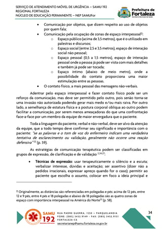R U A P A D R E G U E R R A , 1 3 5 0 – P A R Q U E L A N D I A
F O N E : ( 0 8 5 ) 3 4 5 2 . 9 1 4 9 - F A X : ( 0 8 5 ) 3 4 5 2 . 9 1 5 1
F O R T A L E Z A - C E
secretarianep@samu.fortaleza.ce.gov.br
34
SERVIÇO DE ATENDIMENTO MÓVEL DE URGÊNCIA – SAMU 192
REGIONAL FORTALEZA
NÚCLEO DE EDUCAÇÃO PERMANENTE – NEP SAMUFor
• Comunicação por objetos, que dizem respeito ao uso de objetos
por quem fala;
• Comunicação pela ocupação de zonas de espaço interpessoal‡‡
:
o Espaço público (acima de 3,5 metros), que é o utilizado em
palestras e discursos;
o Espaço social (entre 2,5 e 3,5 metros), espaço de interação
social não pessoal;
o Espaço pessoal (0,5 a 1,5 metros), espaço de interação
pessoal onde a pessoa já pode ser vista com mais detalhes
e também já pode ser tocada;
o Espaço íntimo (abaixo de meio metro), onde a
possibilidade do contato proporciona uma maior
estimulação entre as pessoas.
• O contato físico, a mais pessoal das mensagens não-verbais.
Adentrar pelo espaço interpessoal e fazer contato físico pode ser um
reforço da comunicação, mas deve ser permitido pelo outro, pois senão torna-se
uma invasão não autorizada podendo gerar mais medo e/ou mais raiva. Por outro
lado, a semelhança de estatura física e a postura corporal oblíqua ao outro podem
facilitar a comunicação, por serem menos ameaçadoras do que uma confrontação
face-a-face por um membro da equipe de maior envergadura que o paciente.
Toda a linguagem do paciente, verbal e não-verbal, deve ser alvo da atenção
da equipe, que a todo tempo deve confirmar seu significado e importância com o
paciente: “se as palavras e o tom de voz do enfermeiro indicam uma verdadeira
tentativa de esclarecimento ou validação, geralmente não ocorre uma reação
defensiva” 22
(p. 59).
As estratégias de comunicação terapêutica podem ser classificadas em
grupos de expressão, de clarificação e de validação 2,24,27
:
• Técnicas de expressão: usar terapeuticamente o silêncio e a escuta;
verbalizar interesse, dúvidas e aceitação; ser assertivo (dizer não a
pedidos irracionais, expressar apreço quando for o caso); permitir ao
paciente que escolha o assunto, colocar em foco a ideia principal e
‡‡
Originalmente, as distâncias são referenciadas em polegadas e pés: acima de 12 pés, entre
12 e 9 pés, entre 4 pés e 18 polegadas e abaixo de 18 polegadas são as quatro zonas de
espaço com importância interpessoal na América do Norte22
(p. 58).
 
