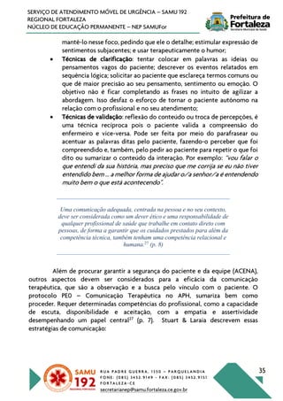 R U A P A D R E G U E R R A , 1 3 5 0 – P A R Q U E L A N D I A
F O N E : ( 0 8 5 ) 3 4 5 2 . 9 1 4 9 - F A X : ( 0 8 5 ) 3 4 5 2 . 9 1 5 1
F O R T A L E Z A - C E
secretarianep@samu.fortaleza.ce.gov.br
35
SERVIÇO DE ATENDIMENTO MÓVEL DE URGÊNCIA – SAMU 192
REGIONAL FORTALEZA
NÚCLEO DE EDUCAÇÃO PERMANENTE – NEP SAMUFor
mantê-lo nesse foco, pedindo que ele o detalhe; estimular expressão de
sentimentos subjacentes; e usar terapeuticamente o humor;
• Técnicas de clarificação: tentar colocar em palavras as ideias ou
pensamentos vagos do paciente; descrever os eventos relatados em
sequência lógica; solicitar ao paciente que esclareça termos comuns ou
que dê maior precisão ao seu pensamento, sentimento ou emoção. O
objetivo não é ficar completando as frases no intuito de agilizar a
abordagem. Isso desfaz o esforço de tornar o paciente autônomo na
relação com o profissional e no seu atendimento;
• Técnicas de validação: reflexão do conteúdo ou troca de percepções, é
uma técnica recíproca pois o paciente valida a compreensão do
enfermeiro e vice-versa. Pode ser feita por meio do parafrasear ou
acentuar as palavras ditas pelo paciente, fazendo-o perceber que foi
compreendido e, também, pelo pedir ao paciente para repetir o que foi
dito ou sumarizar o conteúdo da interação. Por exemplo: “vou falar o
que entendi da sua história, mas preciso que me corrija se eu não tiver
entendido bem ... a melhor forma de ajudar o/a senhor/a é entendendo
muito bem o que está acontecendo".
Uma comunicação adequada, centrada na pessoa e no seu contexto,
deve ser considerada como um dever ético e uma responsabilidade de
qualquer profissional de saúde que trabalhe em contato direto com
pessoas, de forma a garantir que os cuidados prestados para além da
competência técnica, também tenham uma competência relacional e
humana.27
(p. 8)
Além de procurar garantir a segurança do paciente e da equipe (ACENA),
outros aspectos devem ser considerados para a eficácia da comunicação
terapêutica, que são a observação e a busca pelo vínculo com o paciente. O
protocolo PE0 – Comunicação Terapêutica no APH, sumariza bem como
proceder. Requer determinadas competências do profissional, como a capacidade
de escuta, disponibilidade e aceitação, com a empatia e assertividade
desempenhando um papel central27
(p. 7). Stuart & Laraia descrevem essas
estratégias de comunicação:
 