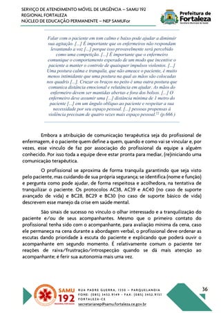 R U A P A D R E G U E R R A , 1 3 5 0 – P A R Q U E L A N D I A
F O N E : ( 0 8 5 ) 3 4 5 2 . 9 1 4 9 - F A X : ( 0 8 5 ) 3 4 5 2 . 9 1 5 1
F O R T A L E Z A - C E
secretarianep@samu.fortaleza.ce.gov.br
36
SERVIÇO DE ATENDIMENTO MÓVEL DE URGÊNCIA – SAMU 192
REGIONAL FORTALEZA
NÚCLEO DE EDUCAÇÃO PERMANENTE – NEP SAMUFor
Falar com o paciente em tom calmo e baixo pode ajudar a diminuir
sua agitação. [...] É importante que os enfermeiros não respondam
levantando a voz [...] porque isso provavelmente será percebido
como uma competição. [...] É importante que o enfermeiro
comunique o comportamento esperado de um modo que incentive o
paciente a manter o controle de quaisquer impulsos violentos. [...]
Uma postura calma e tranquila, que não ameace o paciente, é muito
menos intimidante que uma postura na qual as mãos são colocadas
nos quadris [...]. Cruzar os braços no peito é uma outra postura que
comunica distância emocional e relutância em ajudar. As mãos do
enfermeiro devem ser mantidas abertas e fora dos bolsos. [...] O
enfermeiro deve assumir uma [...] distância mínima de 1 metro do
paciente [...] em um ângulo oblíquo ao paciente e respeitar a sua
necessidade por seu espaço pessoal. [...] pessoas propensas à
violência precisam de quatro vezes mais espaço pessoal.22
(p.666 )
Embora a atribuição de comunicação terapêutica seja do profissional de
enfermagem, é o paciente quem define a quem, quando e como vai se vincular e, por
vezes, esse vínculo de faz por associação do profissional da equipe a alguém
conhecido. Por isso toda a equipe deve estar pronta para mediar, (re)iniciando uma
comunicação terapêutica.
O profissional se aproxima de forma tranquila garantindo que seja visto
pelo paciente, mas cuidando de sua própria segurança; se identifica (nome e função)
e pergunta como pode ajudar, de forma respeitosa e acolhedora, na tentativa de
tranquilizar o paciente. Os protocolos AC38, AC39 e AC40 (no caso de suporte
avançado de vida) e BC28, BC29 e BC30 (no caso de suporte básico de vida)
descrevem esse manejo da crise em saúde mental.
São sinais de sucesso no vínculo o olhar interessado e a tranquilização do
paciente e/ou de seus acompanhantes. Mesmo que o primeiro contato do
profissional tenha sido com o acompanhante, para avaliação mínima da cena, caso
ele permaneça na cena durante a abordagem verbal, o profissional deve ordenar as
escutas dando prioridade à escuta do paciente e explicando que poderá ouvir o
acompanhante em segundo momento. É relativamente comum o paciente ter
reações de raiva/frustração/introspecção quando se dá mais atenção ao
acompanhante; é ferir sua autonomia mais uma vez.
 