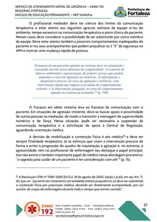 R U A P A D R E G U E R R A , 1 3 5 0 – P A R Q U E L A N D I A
F O N E : ( 0 8 5 ) 3 4 5 2 . 9 1 4 9 - F A X : ( 0 8 5 ) 3 4 5 2 . 9 1 5 1
F O R T A L E Z A - C E
secretarianep@samu.fortaleza.ce.gov.br
37
SERVIÇO DE ATENDIMENTO MÓVEL DE URGÊNCIA – SAMU 192
REGIONAL FORTALEZA
NÚCLEO DE EDUCAÇÃO PERMANENTE – NEP SAMUFor
O profissional mediador deve ter ciência dos limites da comunicação
terapêutica e estar atento aos seguintes agravos: estresse da equipe e/ou do
ambiente, tempo excessivo na comunicação terapêutica e piora clínica do paciente.
Nesses casos deve considerar a possibilidade de ser substituído por outro membro
da equipe. Deve estar atento também a possíveis comportamentos inadequados do
paciente e/ou seus acompanhantes que podem prejudicar os 3 “S” da segurança no
APH e motivar uma mudança rápida de postura.
O manejo de um paciente agitado ou violento deve ser planejado e
executado em três níveis distintos de complexidade: 1) controle de
fatores ambientais e operacionais do próprio serviço que podem
aumentar o risco de agitação ou violência; 2) antecipação e
diagnóstico precoce de risco de agitação e violência, com
intervenção rápida que impeça a escalada do comportamento
violento; e 3) intervenção adequada, no caso de comportamento
agitado ou violento já instituído.10
(p. 598)
O fracasso em obter sintonia leva ao fracasso da comunicação com o
paciente. Em situações de agressão iminente, deve-se buscar apoio e proximidade
de outras pessoas na mediação, de modo a transmitir a mensagem de superioridade
numérica e de força. Nessa situação, pode ser necessária a suspensão da
comunicação terapêutica e a solicitação de apoio à Central de Regulação,
aguardando orientação médica.
A decisão de imobilização e contenção física é ato médico§§
e deve ter
sempre finalidade terapêutica. Já os esforços que visam a intervenção precoce de
forma a evitar a progressão do quadro de inquietação à agitação e, no extremo, à
agressividade, tem no profissional de enfermagem seu destaque e papel principal.
Isso não exime o também importante papel do médico nessa abordagem preventiva:
“o segredo para cuidar de um paciente é ter consideração com ele” 2
(p. 15).
§§
A Resolução CFM nº 1598/2000 (D.O.U, 18 de agosto de 2000, Seção I, p.63), em seu Art. 11,
diz que um “paciente em tratamento em estabelecimento psiquiátrico só deve ser submetido
à contenção física por prescrição médica, devendo ser diretamente acompanhado, por um
auxiliar do corpo de enfermagem durante todo o tempo que estiver contido”.
 