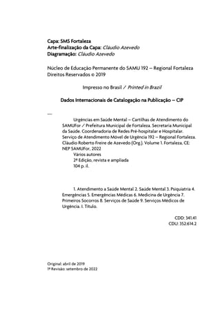 Capa: SMS Fortaleza
Arte-finalização da Capa: Cláudio Azevedo
Diagramação: Cláudio Azevedo
Núcleo de Educação Permanente do SAMU 192 – Regional Fortaleza
Direitos Reservados © 2019
Impresso no Brasil / Printed in Brazil
Dados Internacionais de Catalogação na Publicação – CIP
---
Urgências em Saúde Mental – Cartilhas de Atendimento do
SAMUFor / Prefeitura Municipal de Fortaleza. Secretaria Municipal
da Saúde. Coordenadoria de Redes Pré-hospitalar e Hospitalar.
Serviço de Atendimento Móvel de Urgência 192 – Regional Fortaleza.
Cláudio Roberto Freire de Azevedo (Org.). Volume 1. Fortaleza, CE:
NEP SAMUFor, 2022
Vários autores
2ª Edição, revista e ampliada
104 p. il.
1. Atendimento a Saúde Mental 2. Saúde Mental 3. Psiquiatria 4.
Emergências 5. Emergências Médicas 6. Medicina de Urgência 7.
Primeiros Socorros 8. Serviços de Saúde 9. Serviços Médicos de
Urgência. I. Título.
CDD: 341.41
CDU: 352:614.2
Original: abril de 2019
1ª Revisão: setembro de 2022
 